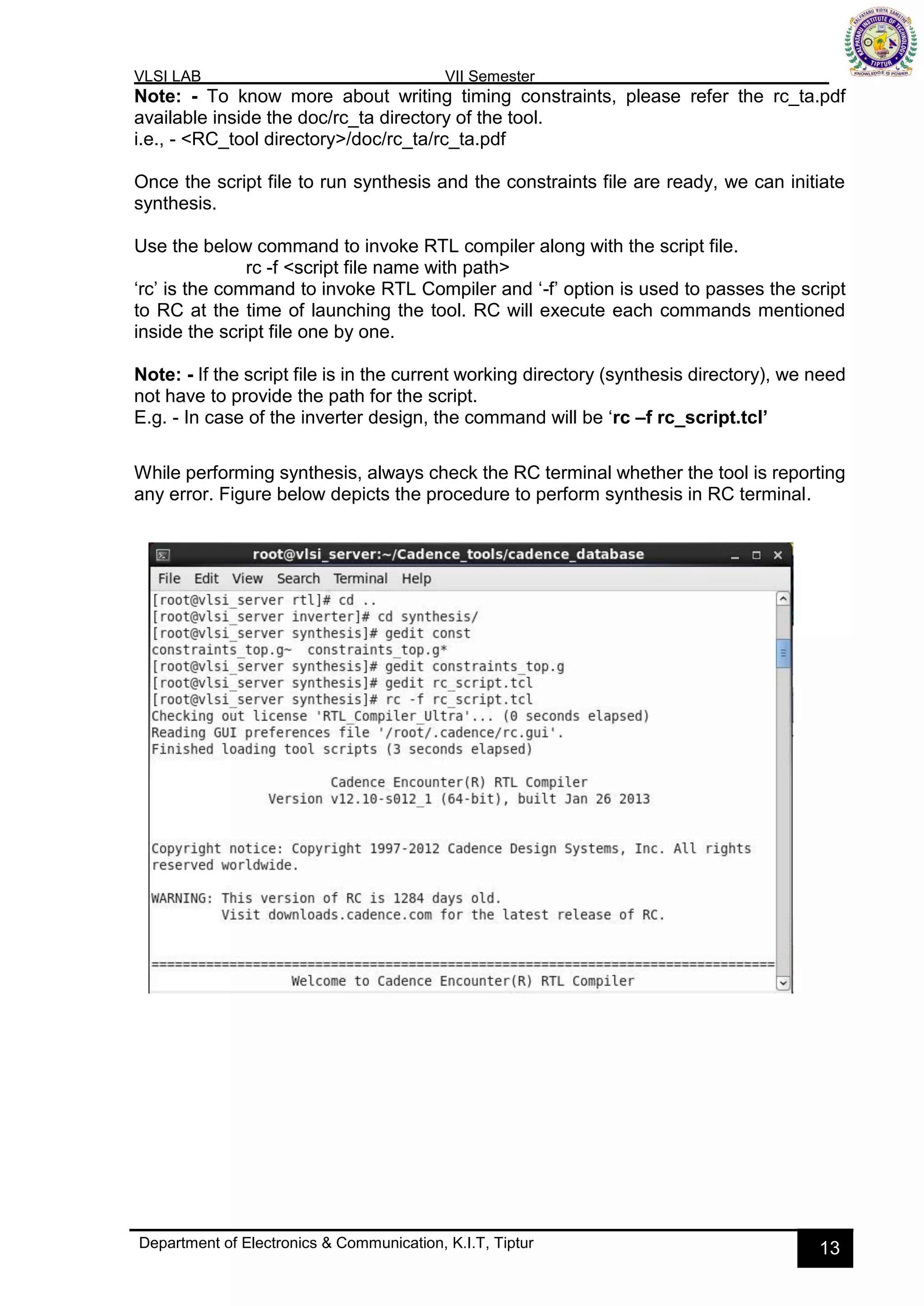 VLSI LAB VII Semester
Department of Electronics & Communication, K.I.T, Tiptur 13
Note: - To know more about writing timing constraints, please refer the rc_ta.pdf
available inside the doc/rc_ta directory of the tool.
i.e., - <RC_tool directory>/doc/rc_ta/rc_ta.pdf
Once the script file to run synthesis and the constraints file are ready, we can initiate
synthesis.
Use the below command to invoke RTL compiler along with the script file.
rc -f <script file name with path>
‘rc’ is the command to invoke RTL Compiler and ‘-f’ option is used to passes the script
to RC at the time of launching the tool. RC will execute each commands mentioned
inside the script file one by one.
Note: - If the script file is in the current working directory (synthesis directory), we need
not have to provide the path for the script.
E.g. - In case of the inverter design, the command will be ‘rc –f rc_script.tcl’
While performing synthesis, always check the RC terminal whether the tool is reporting
any error. Figure below depicts the procedure to perform synthesis in RC terminal.
 