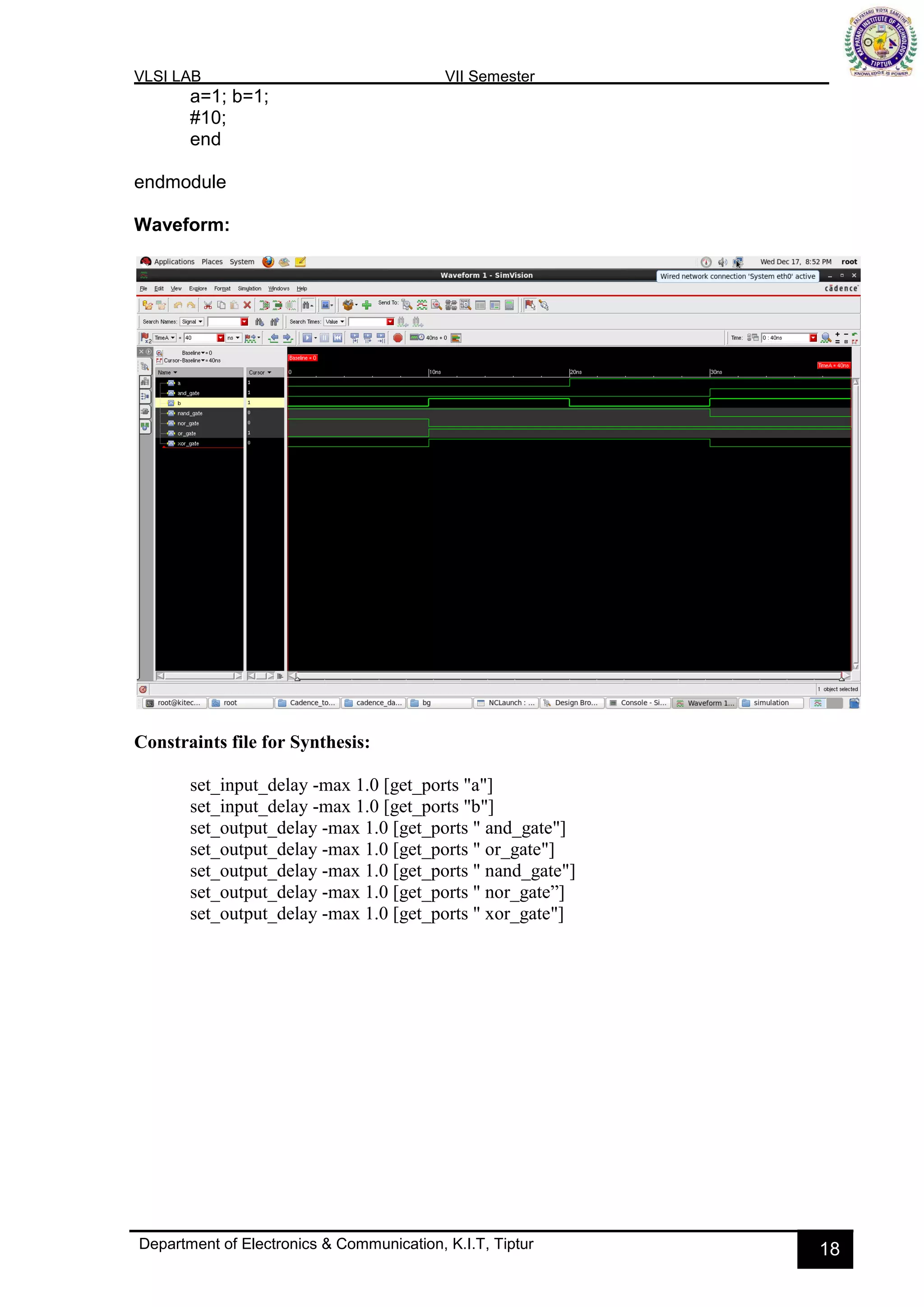 VLSI LAB VII Semester
Department of Electronics & Communication, K.I.T, Tiptur 18
a=1; b=1;
#10;
end
endmodule
Waveform:
Constraints file for Synthesis:
set_input_delay -max 1.0 [get_ports "a"]
set_input_delay -max 1.0 [get_ports "b"]
set_output_delay -max 1.0 [get_ports " and_gate"]
set_output_delay -max 1.0 [get_ports " or_gate"]
set_output_delay -max 1.0 [get_ports " nand_gate"]
set_output_delay -max 1.0 [get_ports " nor_gate”]
set_output_delay -max 1.0 [get_ports " xor_gate"]
 