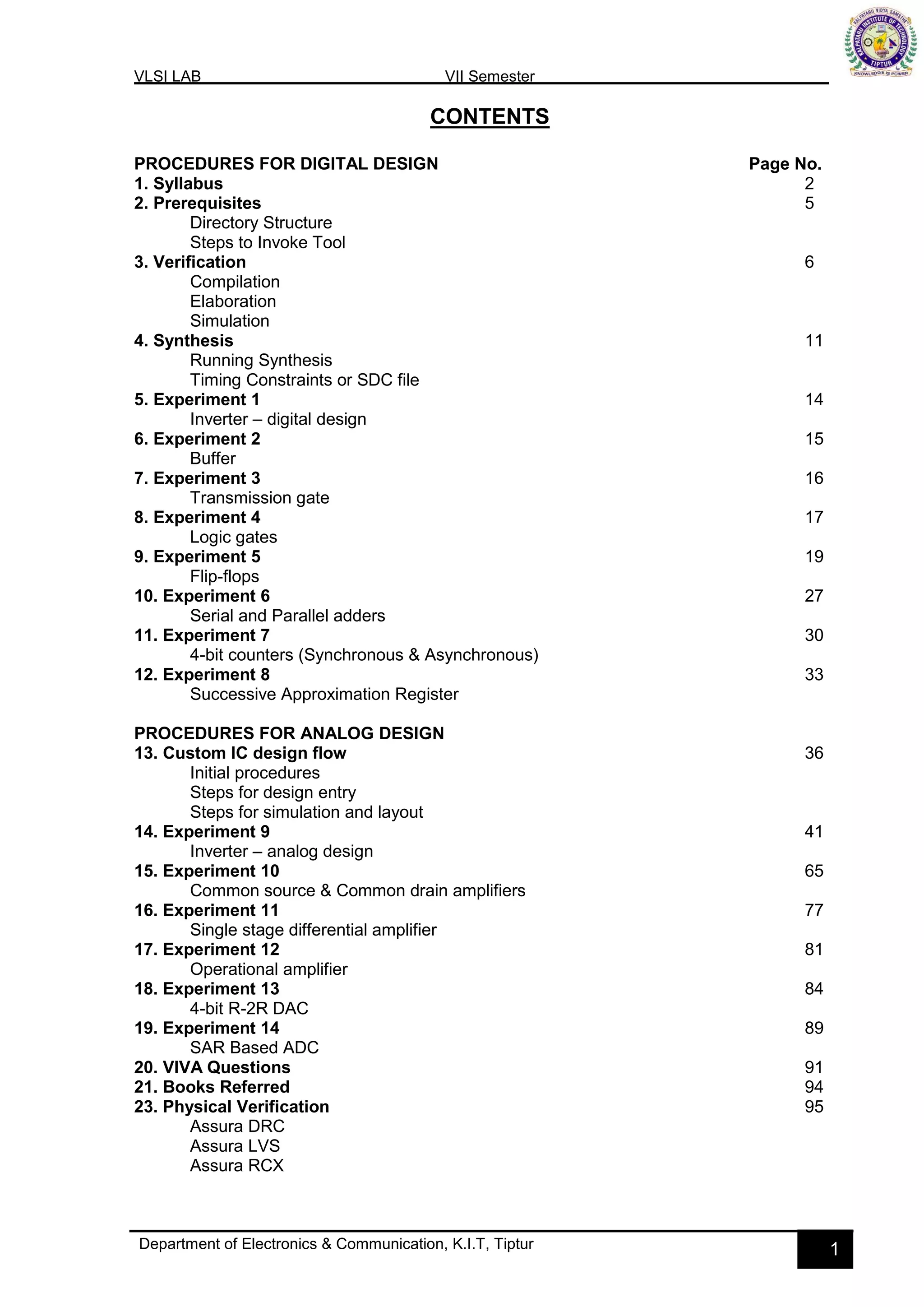 VLSI LAB VII Semester
Department of Electronics & Communication, K.I.T, Tiptur 1
CONTENTS
PROCEDURES FOR DIGITAL DESIGN Page No.
1. Syllabus 2
2. Prerequisites 5
Directory Structure
Steps to Invoke Tool
3. Verification 6
Compilation
Elaboration
Simulation
4. Synthesis 11
Running Synthesis
Timing Constraints or SDC file
5. Experiment 1 14
Inverter – digital design
6. Experiment 2 15
Buffer
7. Experiment 3 16
Transmission gate
8. Experiment 4 17
Logic gates
9. Experiment 5 19
Flip-flops
10. Experiment 6 27
Serial and Parallel adders
11. Experiment 7 30
4-bit counters (Synchronous & Asynchronous)
12. Experiment 8 33
Successive Approximation Register
PROCEDURES FOR ANALOG DESIGN
13. Custom IC design flow 36
Initial procedures
Steps for design entry
Steps for simulation and layout
14. Experiment 9 41
Inverter – analog design
15. Experiment 10 65
Common source & Common drain amplifiers
16. Experiment 11 77
Single stage differential amplifier
17. Experiment 12 81
Operational amplifier
18. Experiment 13 84
4-bit R-2R DAC
19. Experiment 14 89
SAR Based ADC
20. VIVA Questions 91
21. Books Referred 94
23. Physical Verification 95
Assura DRC
Assura LVS
Assura RCX
 