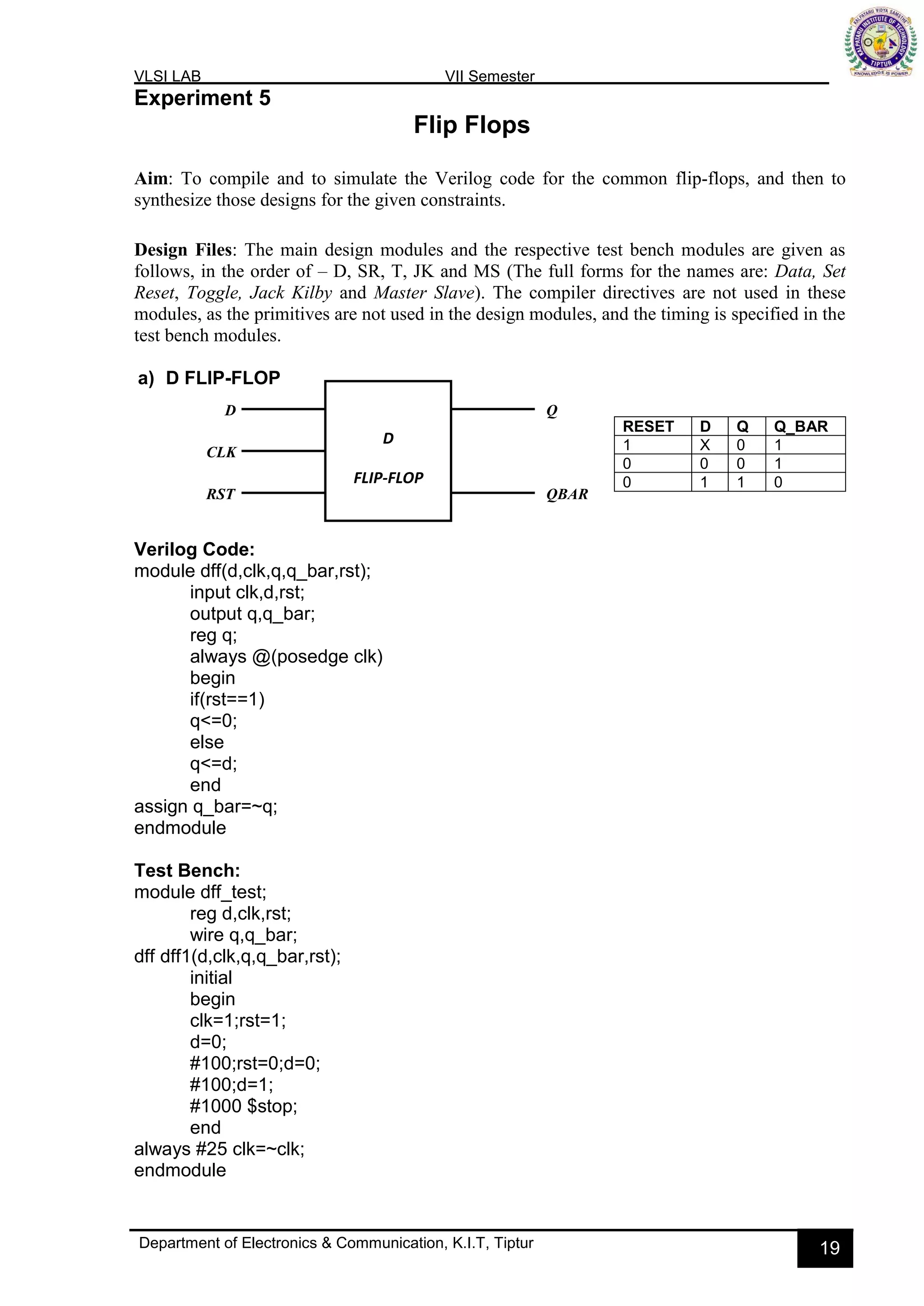 VLSI LAB VII Semester
Department of Electronics & Communication, K.I.T, Tiptur 19
Experiment 5
Flip Flops
Aim: To compile and to simulate the Verilog code for the common flip-flops, and then to
synthesize those designs for the given constraints.
Design Files: The main design modules and the respective test bench modules are given as
follows, in the order of – D, SR, T, JK and MS (The full forms for the names are: Data, Set
Reset, Toggle, Jack Kilby and Master Slave). The compiler directives are not used in these
modules, as the primitives are not used in the design modules, and the timing is specified in the
test bench modules.
a) D FLIP-FLOP
Verilog Code:
module dff(d,clk,q,q_bar,rst);
input clk,d,rst;
output q,q_bar;
reg q;
always @(posedge clk)
begin
if(rst==1)
q<=0;
else
q<=d;
end
assign q_bar=~q;
endmodule
Test Bench:
module dff_test;
reg d,clk,rst;
wire q,q_bar;
dff dff1(d,clk,q,q_bar,rst);
initial
begin
clk=1;rst=1;
d=0;
#100;rst=0;d=0;
#100;d=1;
#1000 $stop;
end
always #25 clk=~clk;
endmodule
RESET D Q Q_BAR
1 X 0 1
0 0 0 1
0 1 1 0
D
FLIP-FLOP
D
CLK
RST
Q
QBAR
 