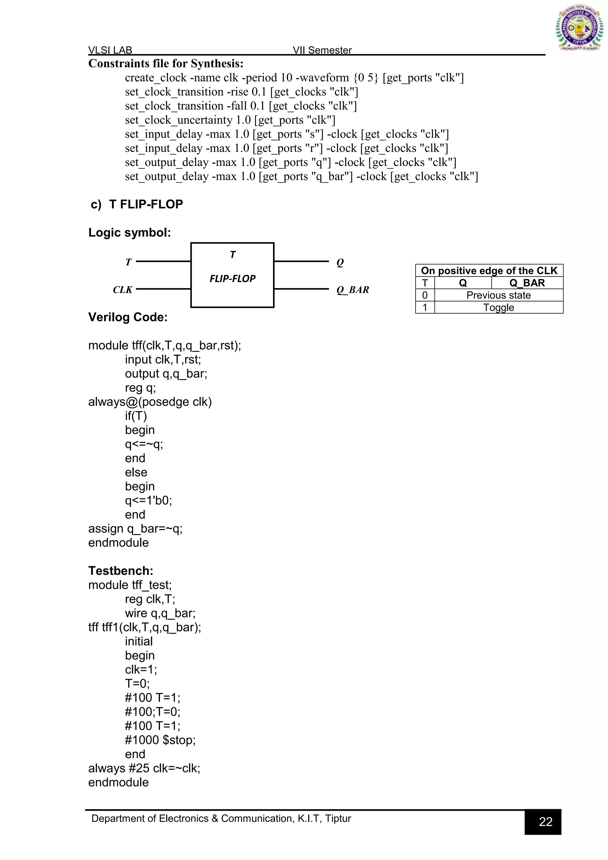 VLSI LAB VII Semester
Department of Electronics & Communication, K.I.T, Tiptur 22
Constraints file for Synthesis:
create_clock -name clk -period 10 -waveform {0 5} [get_ports "clk"]
set_clock_transition -rise 0.1 [get_clocks "clk"]
set_clock_transition -fall 0.1 [get_clocks "clk"]
set_clock_uncertainty 1.0 [get_ports "clk"]
set_input_delay -max 1.0 [get_ports "s"] -clock [get_clocks "clk"]
set_input_delay -max 1.0 [get_ports "r"] -clock [get_clocks "clk"]
set_output_delay -max 1.0 [get_ports "q"] -clock [get_clocks "clk"]
set_output_delay -max 1.0 [get_ports "q_bar"] -clock [get_clocks "clk"]
c) T FLIP-FLOP
Logic symbol:
Verilog Code:
module tff(clk,T,q,q_bar,rst);
input clk,T,rst;
output q,q_bar;
reg q;
always@(posedge clk)
if(T)
begin
q<=~q;
end
else
begin
q<=1'b0;
end
assign q_bar=~q;
endmodule
Testbench:
module tff_test;
reg clk,T;
wire q,q_bar;
tff tff1(clk,T,q,q_bar);
initial
begin
clk=1;
T=0;
#100 T=1;
#100;T=0;
#100 T=1;
#1000 $stop;
end
always #25 clk=~clk;
endmodule
On positive edge of the CLK
T Q Q_BAR
0 Previous state
1 Toggle
T
FLIP-FLOP
T
CLK
Q
Q_BAR
 