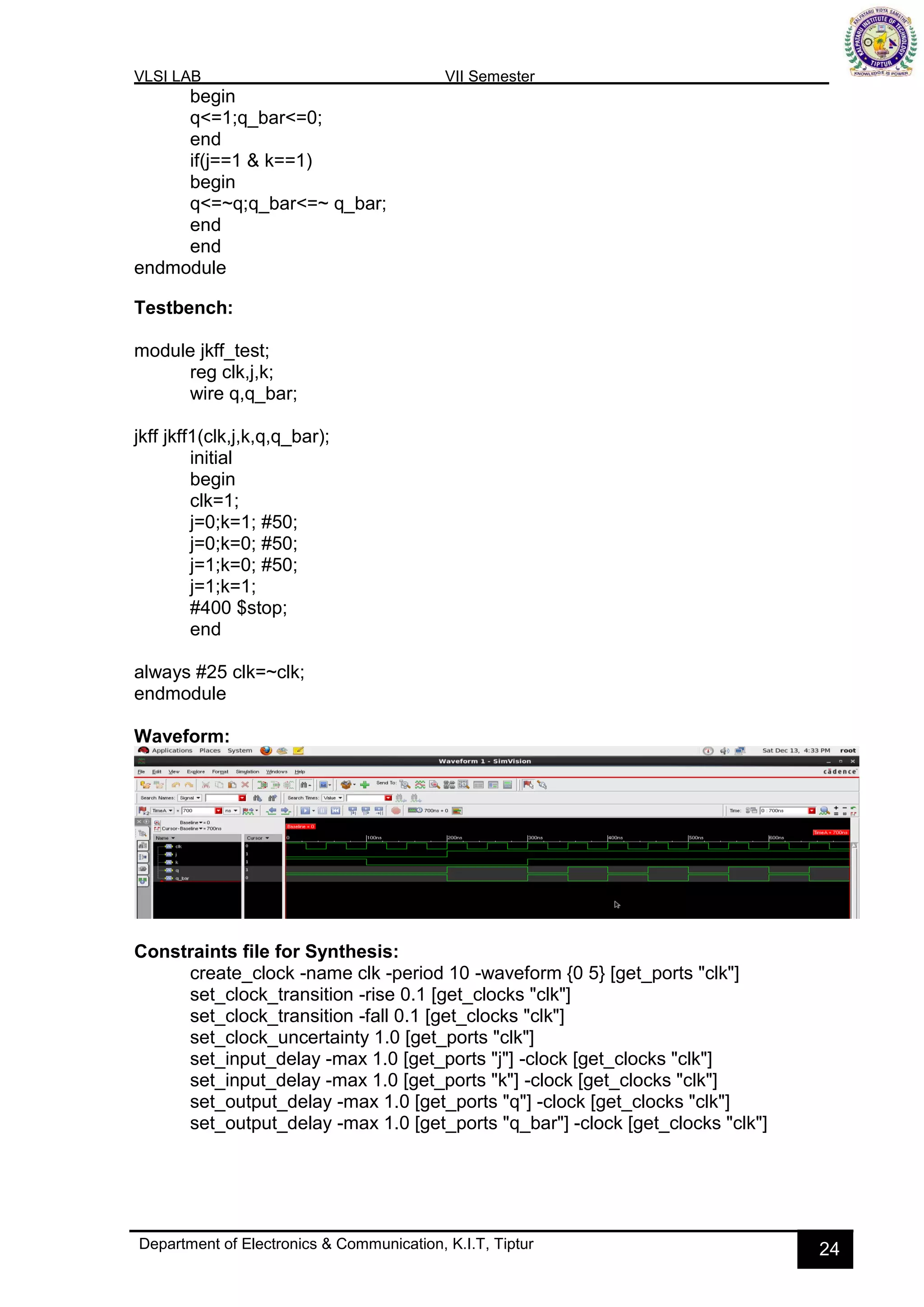 VLSI LAB VII Semester
Department of Electronics & Communication, K.I.T, Tiptur 24
begin
q<=1;q_bar<=0;
end
if(j==1 & k==1)
begin
q<=~q;q_bar<=~ q_bar;
end
end
endmodule
Testbench:
module jkff_test;
reg clk,j,k;
wire q,q_bar;
jkff jkff1(clk,j,k,q,q_bar);
initial
begin
clk=1;
j=0;k=1; #50;
j=0;k=0; #50;
j=1;k=0; #50;
j=1;k=1;
#400 $stop;
end
always #25 clk=~clk;
endmodule
Waveform:
Constraints file for Synthesis:
create_clock -name clk -period 10 -waveform {0 5} [get_ports "clk"]
set_clock_transition -rise 0.1 [get_clocks "clk"]
set_clock_transition -fall 0.1 [get_clocks "clk"]
set_clock_uncertainty 1.0 [get_ports "clk"]
set_input_delay -max 1.0 [get_ports "j"] -clock [get_clocks "clk"]
set_input_delay -max 1.0 [get_ports "k"] -clock [get_clocks "clk"]
set_output_delay -max 1.0 [get_ports "q"] -clock [get_clocks "clk"]
set_output_delay -max 1.0 [get_ports "q_bar"] -clock [get_clocks "clk"]
 