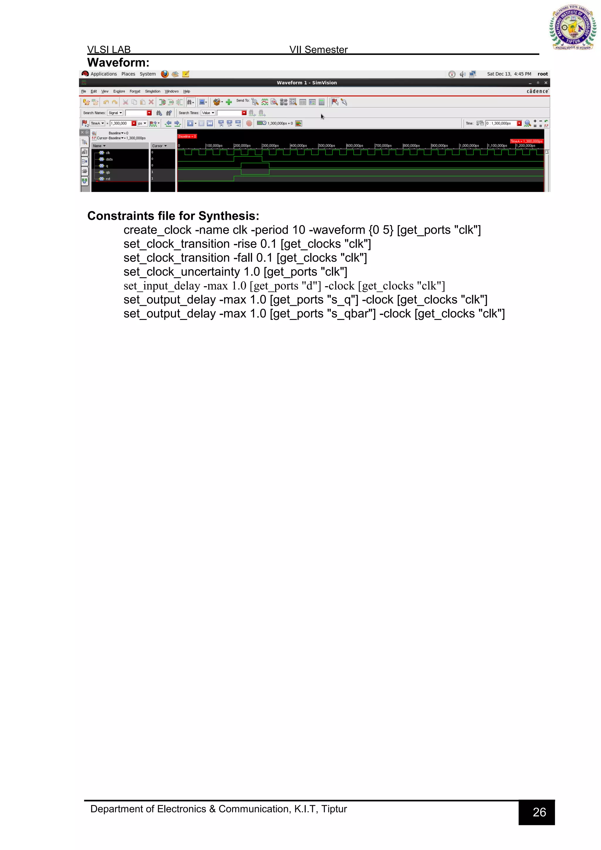 VLSI LAB VII Semester
Department of Electronics & Communication, K.I.T, Tiptur 26
Waveform:
Constraints file for Synthesis:
create_clock -name clk -period 10 -waveform {0 5} [get_ports "clk"]
set_clock_transition -rise 0.1 [get_clocks "clk"]
set_clock_transition -fall 0.1 [get_clocks "clk"]
set_clock_uncertainty 1.0 [get_ports "clk"]
set_input_delay -max 1.0 [get_ports "d"] -clock [get_clocks "clk"]
set_output_delay -max 1.0 [get_ports "s_q"] -clock [get_clocks "clk"]
set_output_delay -max 1.0 [get_ports "s_qbar"] -clock [get_clocks "clk"]
 