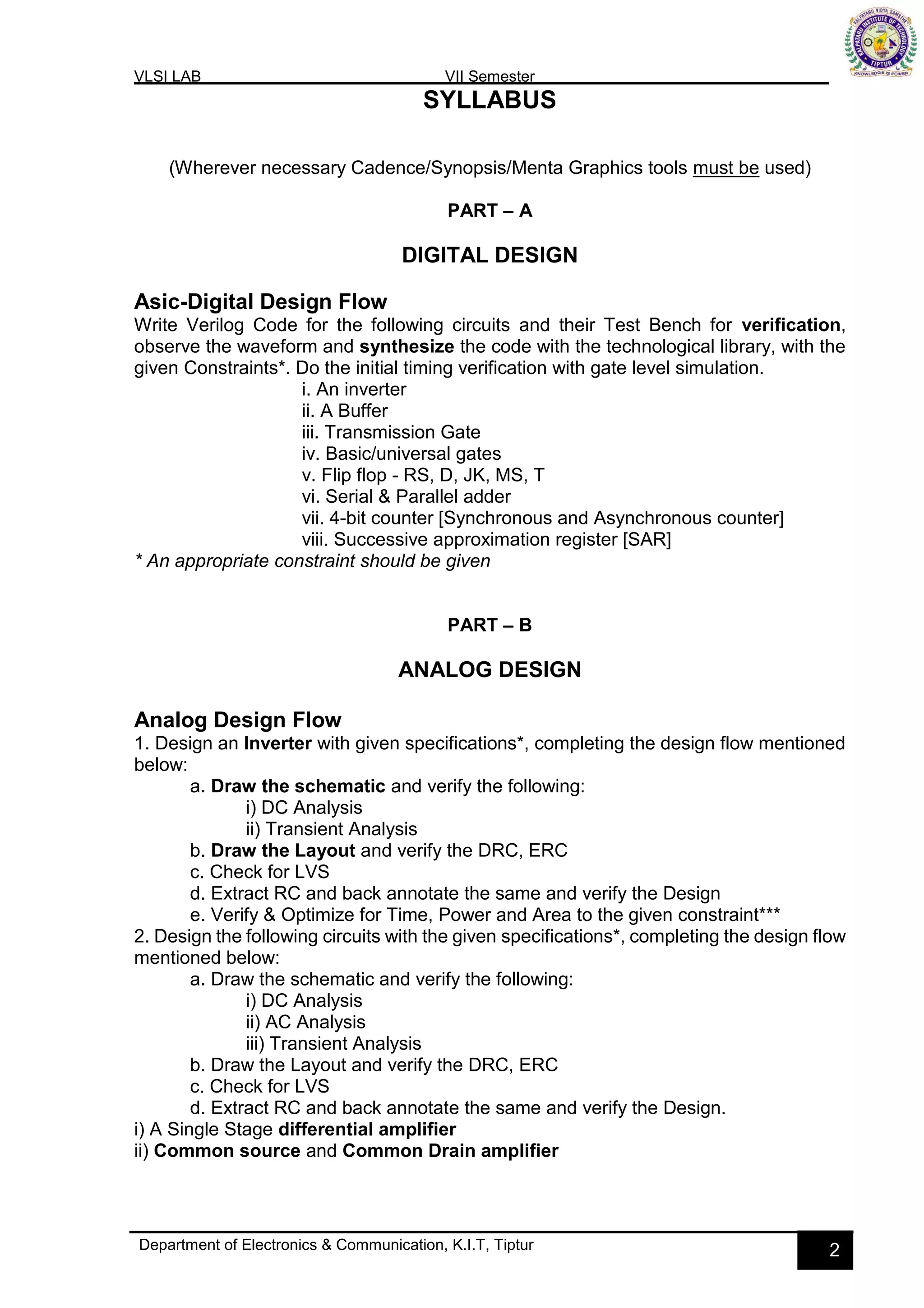 VLSI LAB VII Semester
Department of Electronics & Communication, K.I.T, Tiptur 2
SYLLABUS
(Wherever necessary Cadence/Synopsis/Menta Graphics tools must be used)
PART – A
DIGITAL DESIGN
Asic-Digital Design Flow
Write Verilog Code for the following circuits and their Test Bench for verification,
observe the waveform and synthesize the code with the technological library, with the
given Constraints*. Do the initial timing verification with gate level simulation.
i. An inverter
ii. A Buffer
iii. Transmission Gate
iv. Basic/universal gates
v. Flip flop - RS, D, JK, MS, T
vi. Serial & Parallel adder
vii. 4-bit counter [Synchronous and Asynchronous counter]
viii. Successive approximation register [SAR]
* An appropriate constraint should be given
PART – B
ANALOG DESIGN
Analog Design Flow
1. Design an Inverter with given specifications*, completing the design flow mentioned
below:
a. Draw the schematic and verify the following:
i) DC Analysis
ii) Transient Analysis
b. Draw the Layout and verify the DRC, ERC
c. Check for LVS
d. Extract RC and back annotate the same and verify the Design
e. Verify & Optimize for Time, Power and Area to the given constraint***
2. Design the following circuits with the given specifications*, completing the design flow
mentioned below:
a. Draw the schematic and verify the following:
i) DC Analysis
ii) AC Analysis
iii) Transient Analysis
b. Draw the Layout and verify the DRC, ERC
c. Check for LVS
d. Extract RC and back annotate the same and verify the Design.
i) A Single Stage differential amplifier
ii) Common source and Common Drain amplifier
 