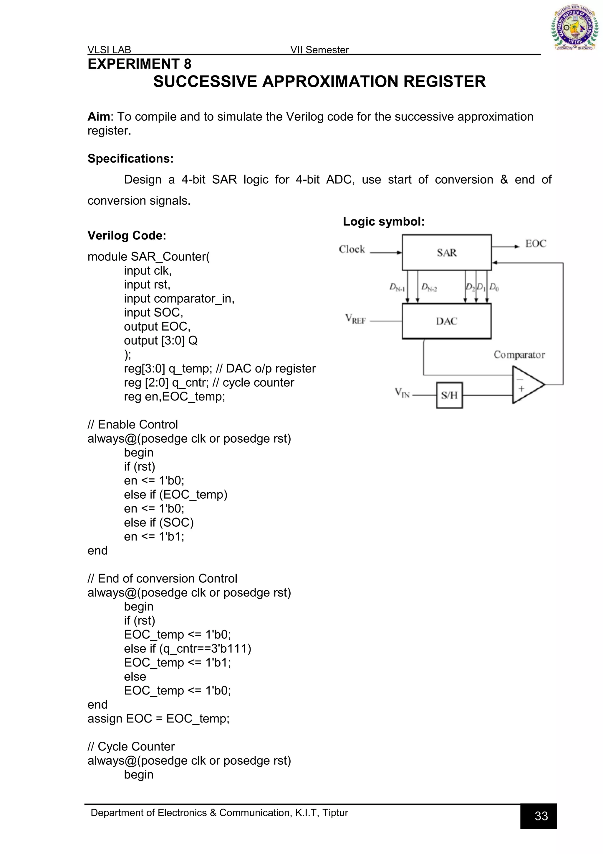 VLSI LAB VII Semester
Department of Electronics & Communication, K.I.T, Tiptur 33
EXPERIMENT 8
SUCCESSIVE APPROXIMATION REGISTER
Aim: To compile and to simulate the Verilog code for the successive approximation
register.
Specifications:
Design a 4-bit SAR logic for 4-bit ADC, use start of conversion & end of
conversion signals.
Logic symbol:
Verilog Code:
module SAR_Counter(
input clk,
input rst,
input comparator_in,
input SOC,
output EOC,
output [3:0] Q
);
reg[3:0] q_temp; // DAC o/p register
reg [2:0] q_cntr; // cycle counter
reg en,EOC_temp;
// Enable Control
always@(posedge clk or posedge rst)
begin
if (rst)
en <= 1'b0;
else if (EOC_temp)
en <= 1'b0;
else if (SOC)
en <= 1'b1;
end
// End of conversion Control
always@(posedge clk or posedge rst)
begin
if (rst)
EOC_temp <= 1'b0;
else if (q_cntr==3'b111)
EOC_temp <= 1'b1;
else
EOC_temp <= 1'b0;
end
assign EOC = EOC_temp;
// Cycle Counter
always@(posedge clk or posedge rst)
begin
 