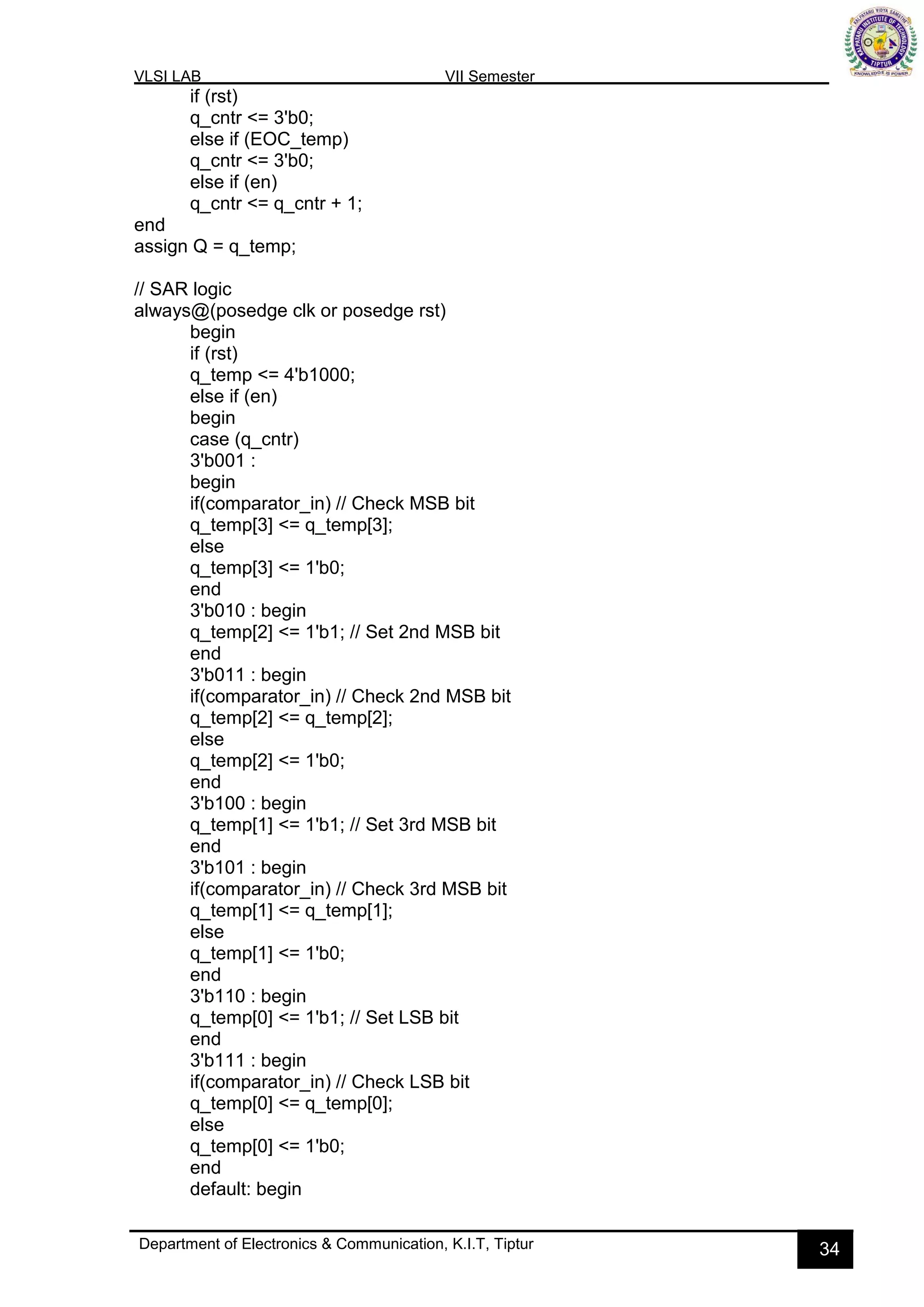 VLSI LAB VII Semester
Department of Electronics & Communication, K.I.T, Tiptur 34
if (rst)
q_cntr <= 3'b0;
else if (EOC_temp)
q_cntr <= 3'b0;
else if (en)
q_cntr <= q_cntr + 1;
end
assign Q = q_temp;
// SAR logic
always@(posedge clk or posedge rst)
begin
if (rst)
q_temp <= 4'b1000;
else if (en)
begin
case (q_cntr)
3'b001 :
begin
if(comparator_in) // Check MSB bit
q_temp[3] <= q_temp[3];
else
q_temp[3] <= 1'b0;
end
3'b010 : begin
q_temp[2] <= 1'b1; // Set 2nd MSB bit
end
3'b011 : begin
if(comparator_in) // Check 2nd MSB bit
q_temp[2] <= q_temp[2];
else
q_temp[2] <= 1'b0;
end
3'b100 : begin
q_temp[1] <= 1'b1; // Set 3rd MSB bit
end
3'b101 : begin
if(comparator_in) // Check 3rd MSB bit
q_temp[1] <= q_temp[1];
else
q_temp[1] <= 1'b0;
end
3'b110 : begin
q_temp[0] <= 1'b1; // Set LSB bit
end
3'b111 : begin
if(comparator_in) // Check LSB bit
q_temp[0] <= q_temp[0];
else
q_temp[0] <= 1'b0;
end
default: begin
 