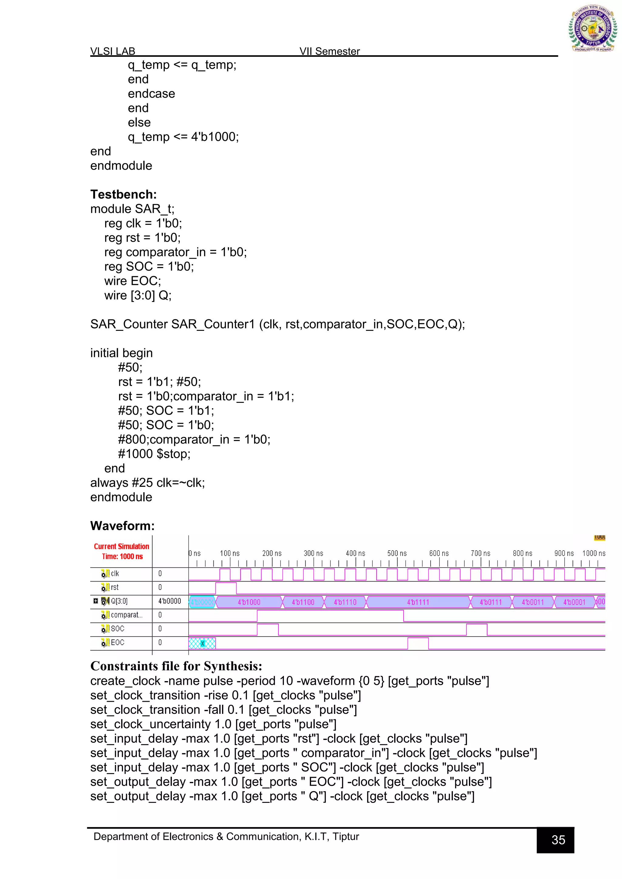 VLSI LAB VII Semester
Department of Electronics & Communication, K.I.T, Tiptur 35
q_temp <= q_temp;
end
endcase
end
else
q_temp <= 4'b1000;
end
endmodule
Testbench:
module SAR_t;
reg clk = 1'b0;
reg rst = 1'b0;
reg comparator_in = 1'b0;
reg SOC = 1'b0;
wire EOC;
wire [3:0] Q;
SAR_Counter SAR_Counter1 (clk, rst,comparator_in,SOC,EOC,Q);
initial begin
#50;
rst = 1'b1; #50;
rst = 1'b0;comparator_in = 1'b1;
#50; SOC = 1'b1;
#50; SOC = 1'b0;
#800;comparator_in = 1'b0;
#1000 $stop;
end
always #25 clk=~clk;
endmodule
Waveform:
Constraints file for Synthesis:
create_clock -name pulse -period 10 -waveform {0 5} [get_ports "pulse"]
set_clock_transition -rise 0.1 [get_clocks "pulse"]
set_clock_transition -fall 0.1 [get_clocks "pulse"]
set_clock_uncertainty 1.0 [get_ports "pulse"]
set_input_delay -max 1.0 [get_ports "rst"] -clock [get_clocks "pulse"]
set_input_delay -max 1.0 [get_ports " comparator_in"] -clock [get_clocks "pulse"]
set_input_delay -max 1.0 [get_ports " SOC"] -clock [get_clocks "pulse"]
set_output_delay -max 1.0 [get_ports " EOC"] -clock [get_clocks "pulse"]
set_output_delay -max 1.0 [get_ports " Q"] -clock [get_clocks "pulse"]
 