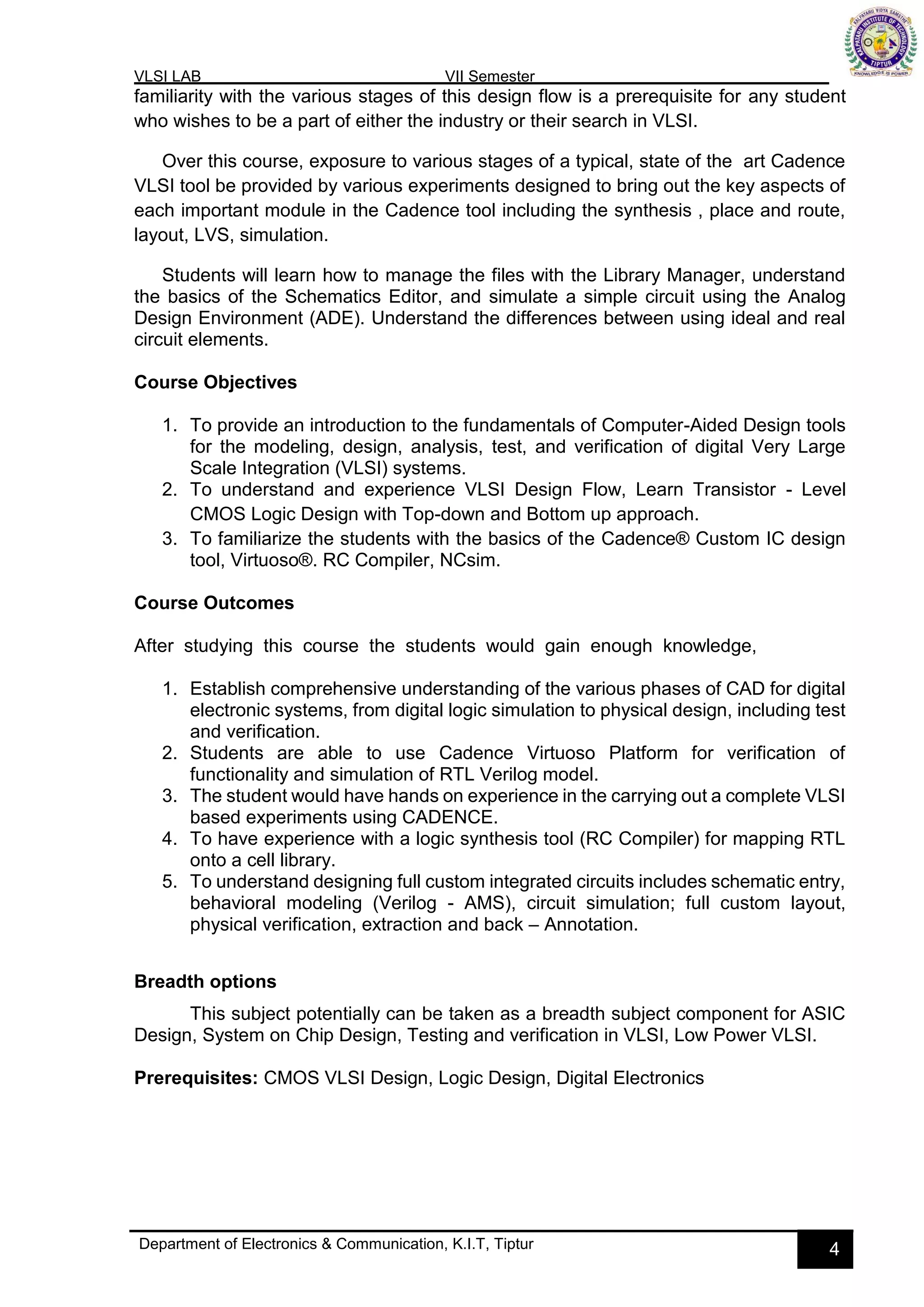 VLSI LAB VII Semester
Department of Electronics & Communication, K.I.T, Tiptur 4
familiarity with the various stages of this design flow is a prerequisite for any student
who wishes to be a part of either the industry or their search in VLSI.
Over this course, exposure to various stages of a typical, state of the art Cadence
VLSI tool be provided by various experiments designed to bring out the key aspects of
each important module in the Cadence tool including the synthesis , place and route,
layout, LVS, simulation.
Students will learn how to manage the files with the Library Manager, understand
the basics of the Schematics Editor, and simulate a simple circuit using the Analog
Design Environment (ADE). Understand the differences between using ideal and real
circuit elements.
Course Objectives
1. To provide an introduction to the fundamentals of Computer-Aided Design tools
for the modeling, design, analysis, test, and verification of digital Very Large
Scale Integration (VLSI) systems.
2. To understand and experience VLSI Design Flow, Learn Transistor - Level
CMOS Logic Design with Top-down and Bottom up approach.
3. To familiarize the students with the basics of the Cadence® Custom IC design
tool, Virtuoso®. RC Compiler, NCsim.
Course Outcomes
After studying this course the students would gain enough knowledge,
1. Establish comprehensive understanding of the various phases of CAD for digital
electronic systems, from digital logic simulation to physical design, including test
and verification.
2. Students are able to use Cadence Virtuoso Platform for verification of
functionality and simulation of RTL Verilog model.
3. The student would have hands on experience in the carrying out a complete VLSI
based experiments using CADENCE.
4. To have experience with a logic synthesis tool (RC Compiler) for mapping RTL
onto a cell library.
5. To understand designing full custom integrated circuits includes schematic entry,
behavioral modeling (Verilog - AMS), circuit simulation; full custom layout,
physical verification, extraction and back – Annotation.
Breadth options
This subject potentially can be taken as a breadth subject component for ASIC
Design, System on Chip Design, Testing and verification in VLSI, Low Power VLSI.
Prerequisites: CMOS VLSI Design, Logic Design, Digital Electronics
 