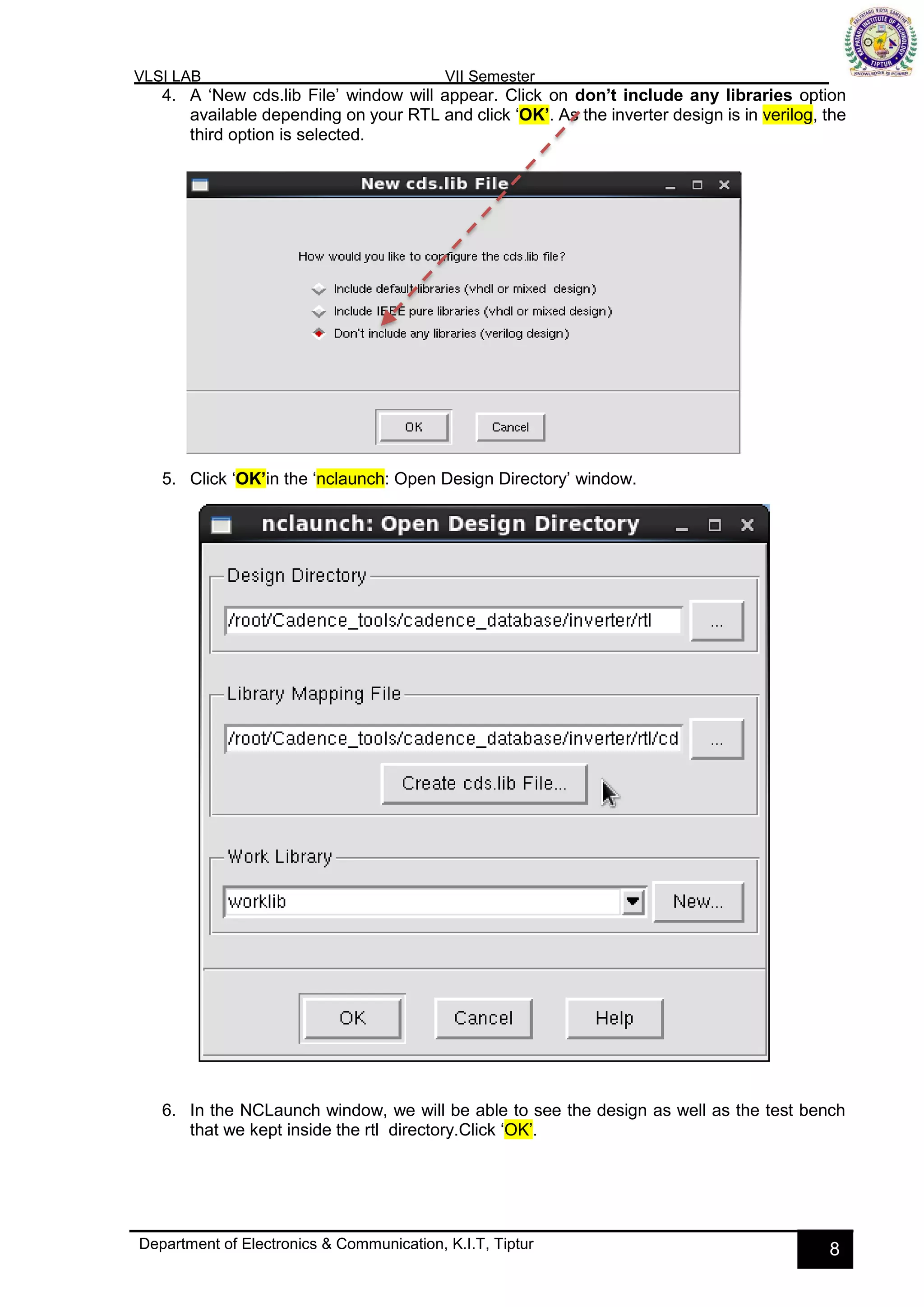 VLSI LAB VII Semester
Department of Electronics & Communication, K.I.T, Tiptur 8
4. A ‘New cds.lib File’ window will appear. Click on don’t include any libraries option
available depending on your RTL and click ‘OK’. As the inverter design is in verilog, the
third option is selected.
5. Click ‘OK’in the ‘nclaunch: Open Design Directory’ window.
6. In the NCLaunch window, we will be able to see the design as well as the test bench
that we kept inside the rtl directory.Click ‘OK’.
 