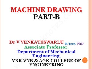 MACHINE DRAWING
PART-B
Dr V VENKATESWARLU M.Tech, PhD
Associate Professor,
Department of Mechanical
Engineering,
VKR VNB & AGK COLLEGE OF
ENGINEERING
1
 
