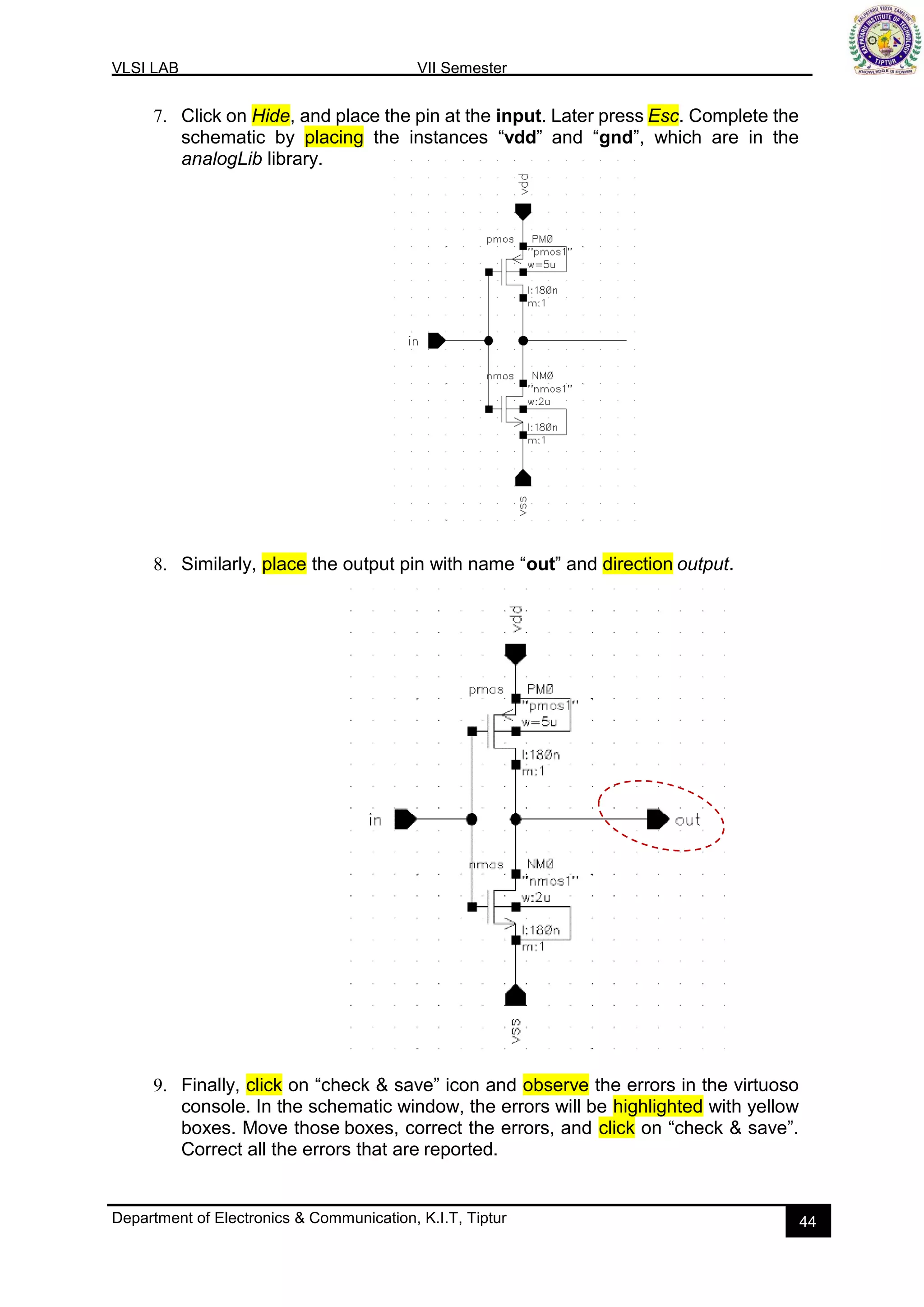VLSI LAB VII Semester
Department of Electronics & Communication, K.I.T, Tiptur 44
7. Click on Hide, and place the pin at the input. Later press Esc. Complete the
schematic by placing the instances “vdd” and “gnd”, which are in the
analogLib library.
8. Similarly, place the output pin with name “out” and direction output.
9. Finally, click on “check & save” icon and observe the errors in the virtuoso
console. In the schematic window, the errors will be highlighted with yellow
boxes. Move those boxes, correct the errors, and click on “check & save”.
Correct all the errors that are reported.
 