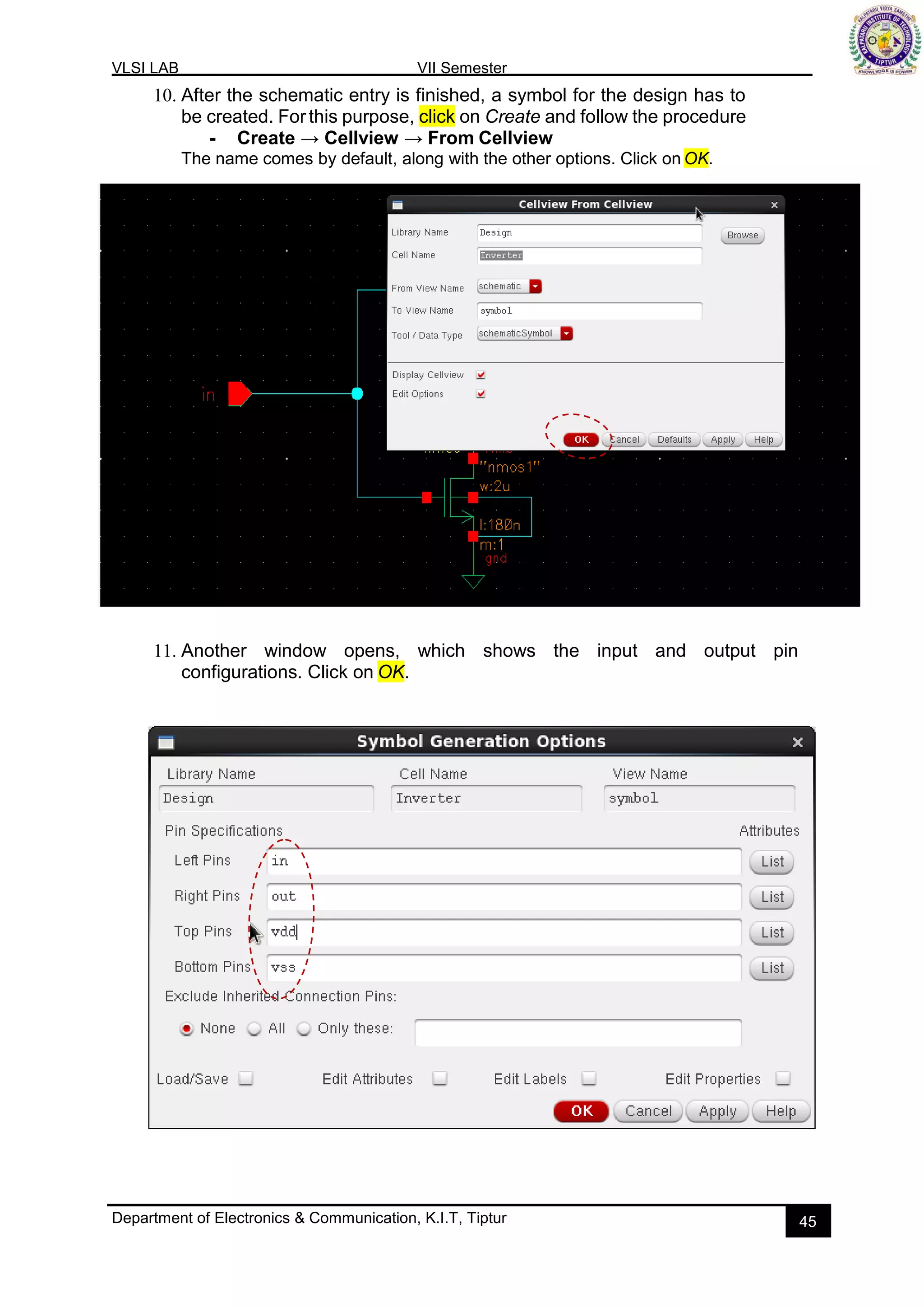 VLSI LAB VII Semester
Department of Electronics & Communication, K.I.T, Tiptur 45
10. After the schematic entry is finished, a symbol for the design has to
be created. Forthis purpose, click on Create and follow the procedure
- Create → Cellview → From Cellview
The name comes by default, along with the other options. Click on OK.
11. Another window opens, which shows the input and output pin
configurations. Click on OK.
 