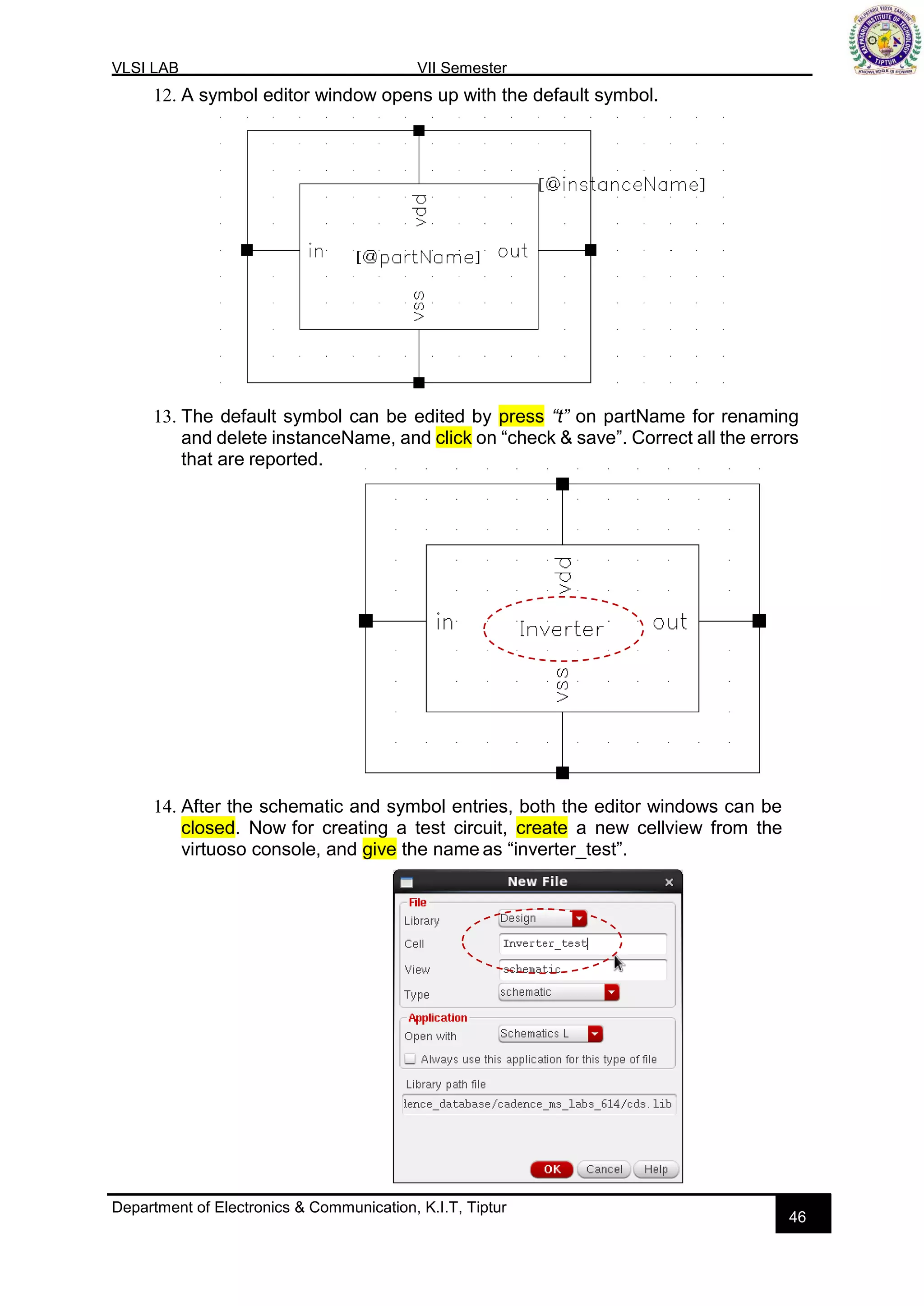 VLSI LAB VII Semester
Department of Electronics & Communication, K.I.T, Tiptur
46
12. A symbol editor window opens up with the default symbol.
13. The default symbol can be edited by press “t” on partName for renaming
and delete instanceName, and click on “check & save”. Correct all the errors
that are reported.
14. After the schematic and symbol entries, both the editor windows can be
closed. Now for creating a test circuit, create a new cellview from the
virtuoso console, and give the name as “inverter_test”.
 
