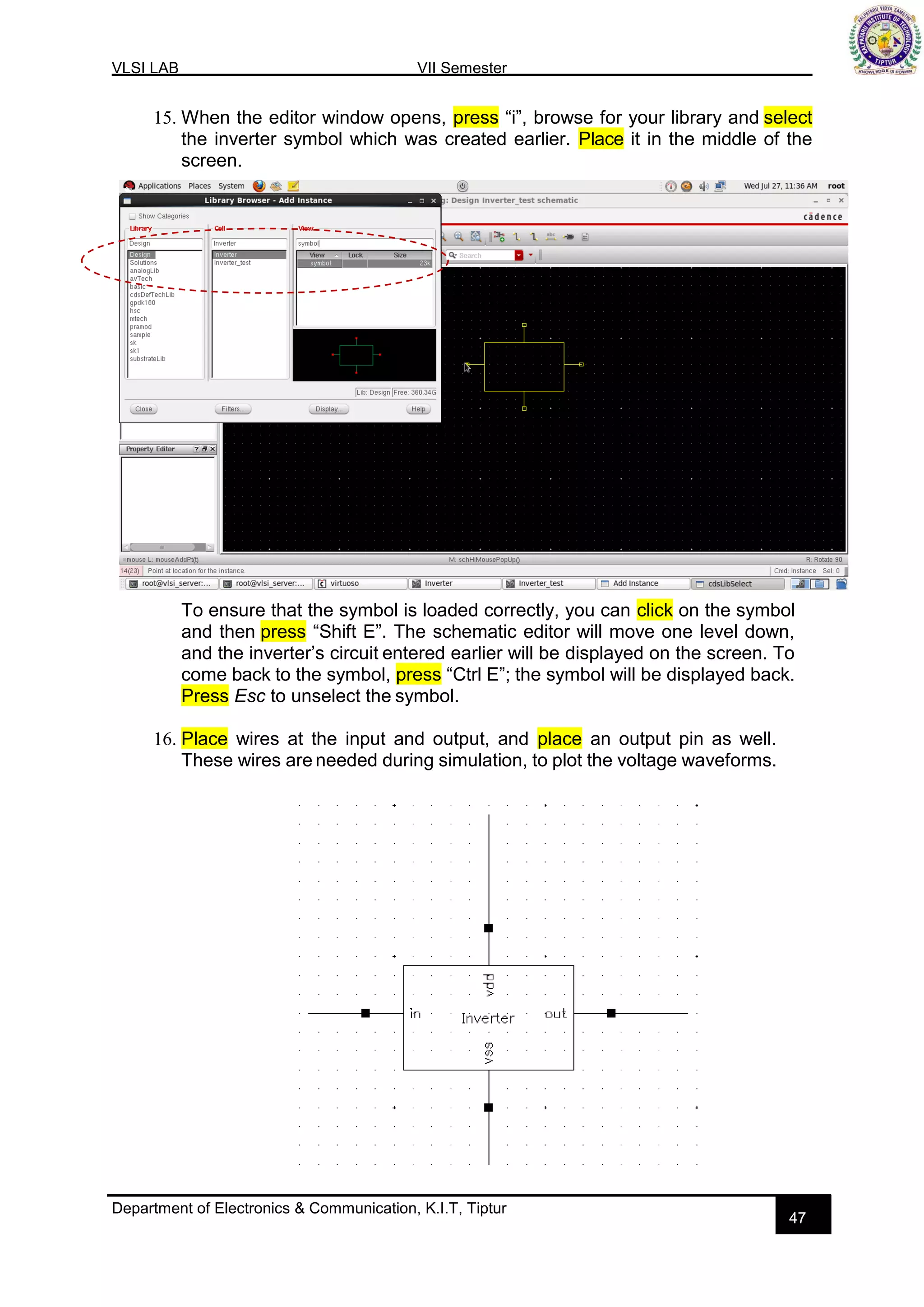 VLSI LAB VII Semester
Department of Electronics & Communication, K.I.T, Tiptur
47
15. When the editor window opens, press “i”, browse for your library and select
the inverter symbol which was created earlier. Place it in the middle of the
screen.
To ensure that the symbol is loaded correctly, you can click on the symbol
and then press “Shift E”. The schematic editor will move one level down,
and the inverter’s circuit entered earlier will be displayed on the screen. To
come back to the symbol, press “Ctrl E”; the symbol will be displayed back.
Press Esc to unselect the symbol.
16. Place wires at the input and output, and place an output pin as well.
These wires are needed during simulation, to plot the voltage waveforms.
 