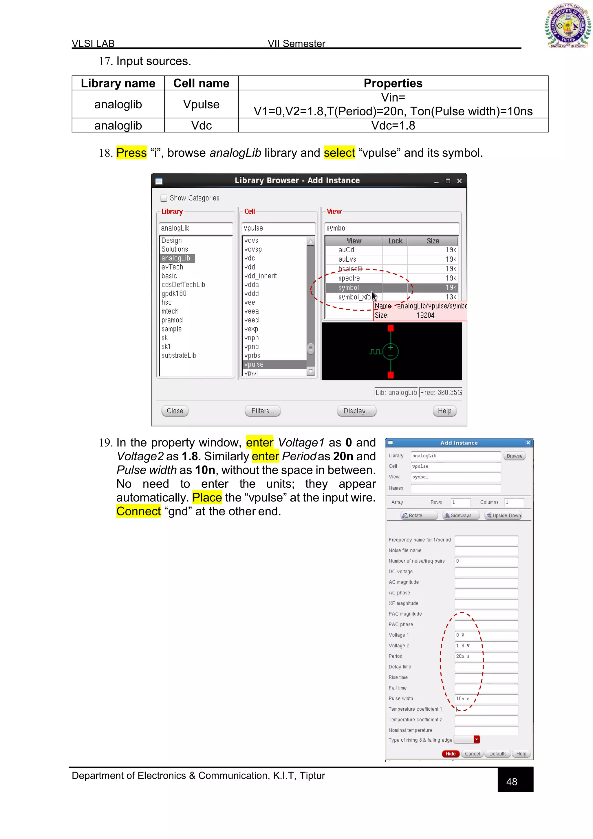 VLSI LAB VII Semester
Department of Electronics & Communication, K.I.T, Tiptur
48
17. Input sources.
18. Press “i”, browse analogLib library and select “vpulse” and its symbol.
19. In the property window, enter Voltage1 as 0 and
Voltage2 as 1.8. Similarly enter Periodas 20n and
Pulse width as 10n, without the space in between.
No need to enter the units; they appear
automatically. Place the “vpulse” at the input wire.
Connect “gnd” at the other end.
Library name Cell name Properties
analoglib Vpulse
Vin=
V1=0,V2=1.8,T(Period)=20n, Ton(Pulse width)=10ns
analoglib Vdc Vdc=1.8
 