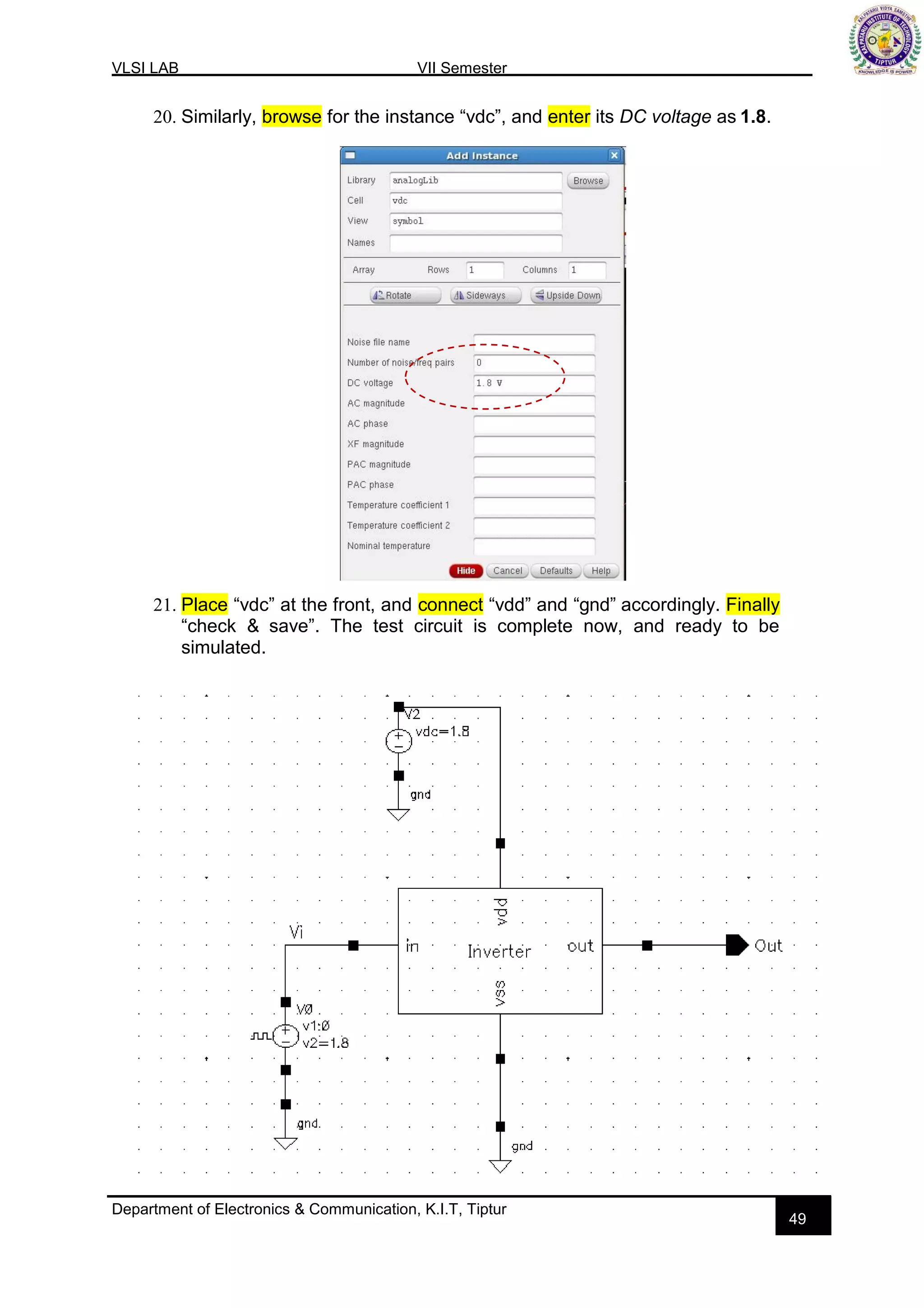 VLSI LAB VII Semester
Department of Electronics & Communication, K.I.T, Tiptur
49
20. Similarly, browse for the instance “vdc”, and enter its DC voltage as 1.8.
21. Place “vdc” at the front, and connect “vdd” and “gnd” accordingly. Finally
“check & save”. The test circuit is complete now, and ready to be
simulated.
 