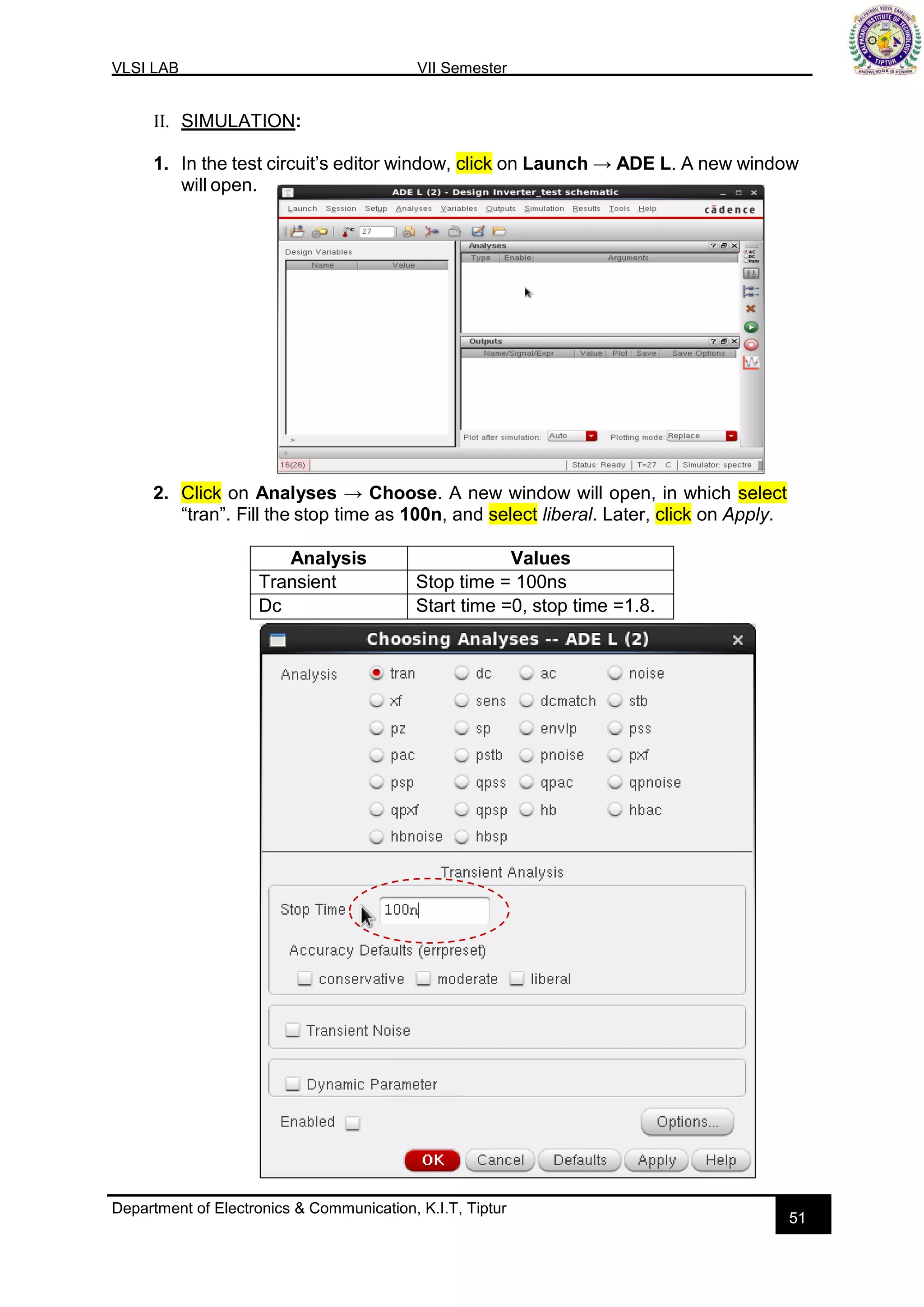 VLSI LAB VII Semester
Department of Electronics & Communication, K.I.T, Tiptur
51
II. SIMULATION:
1. In the test circuit’s editor window, click on Launch → ADE L. A new window
will open.
2. Click on Analyses → Choose. A new window will open, in which select
“tran”. Fill the stop time as 100n, and select liberal. Later, click on Apply.
Analysis Values
Transient Stop time = 100ns
Dc Start time =0, stop time =1.8.
 