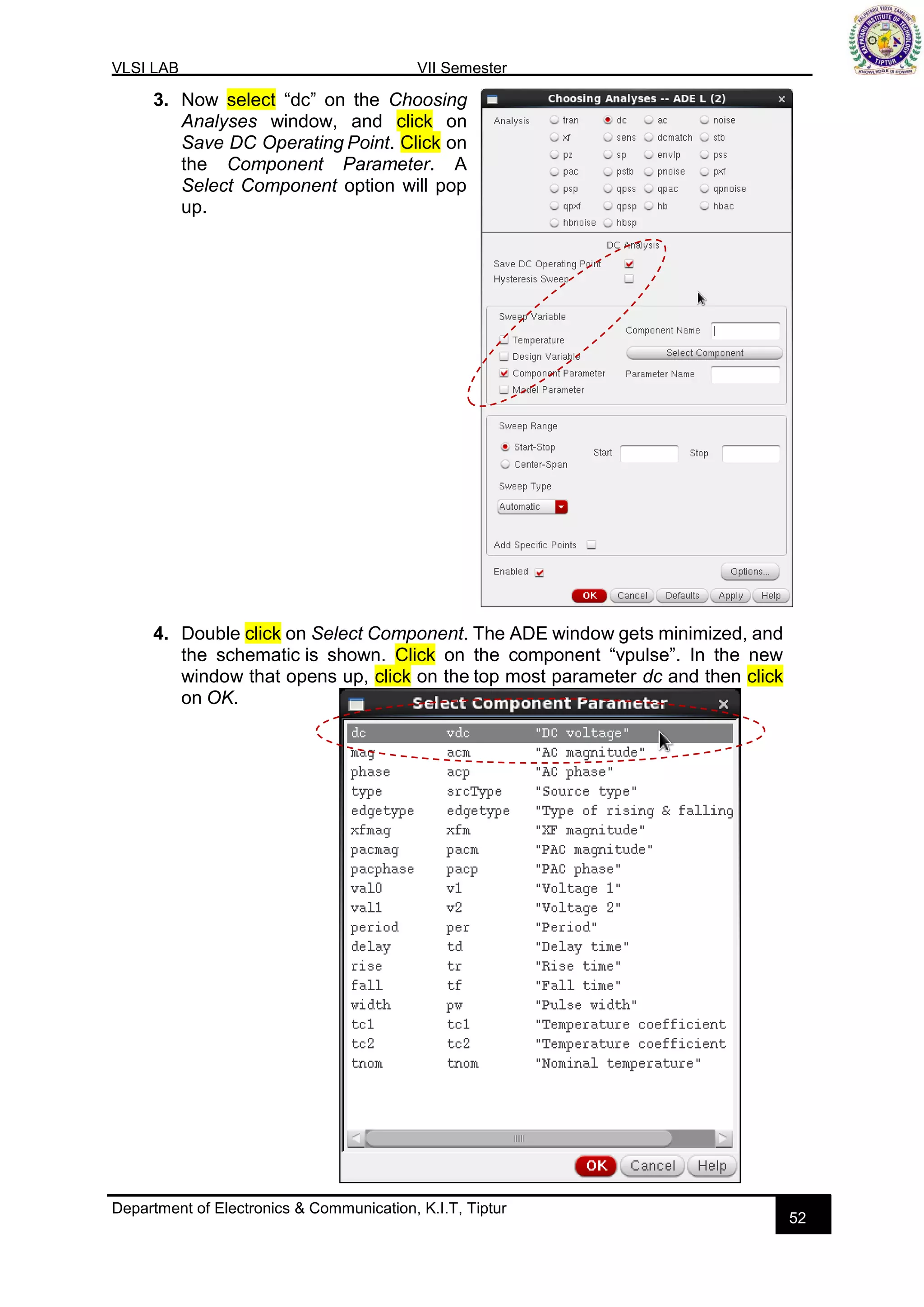 VLSI LAB VII Semester
Department of Electronics & Communication, K.I.T, Tiptur
52
3. Now select “dc” on the Choosing
Analyses window, and click on
Save DC Operating Point. Click on
the Component Parameter. A
Select Component option will pop
up.
4. Double click on Select Component. The ADE window gets minimized, and
the schematic is shown. Click on the component “vpulse”. In the new
window that opens up, click on the top most parameter dc and then click
on OK.
 