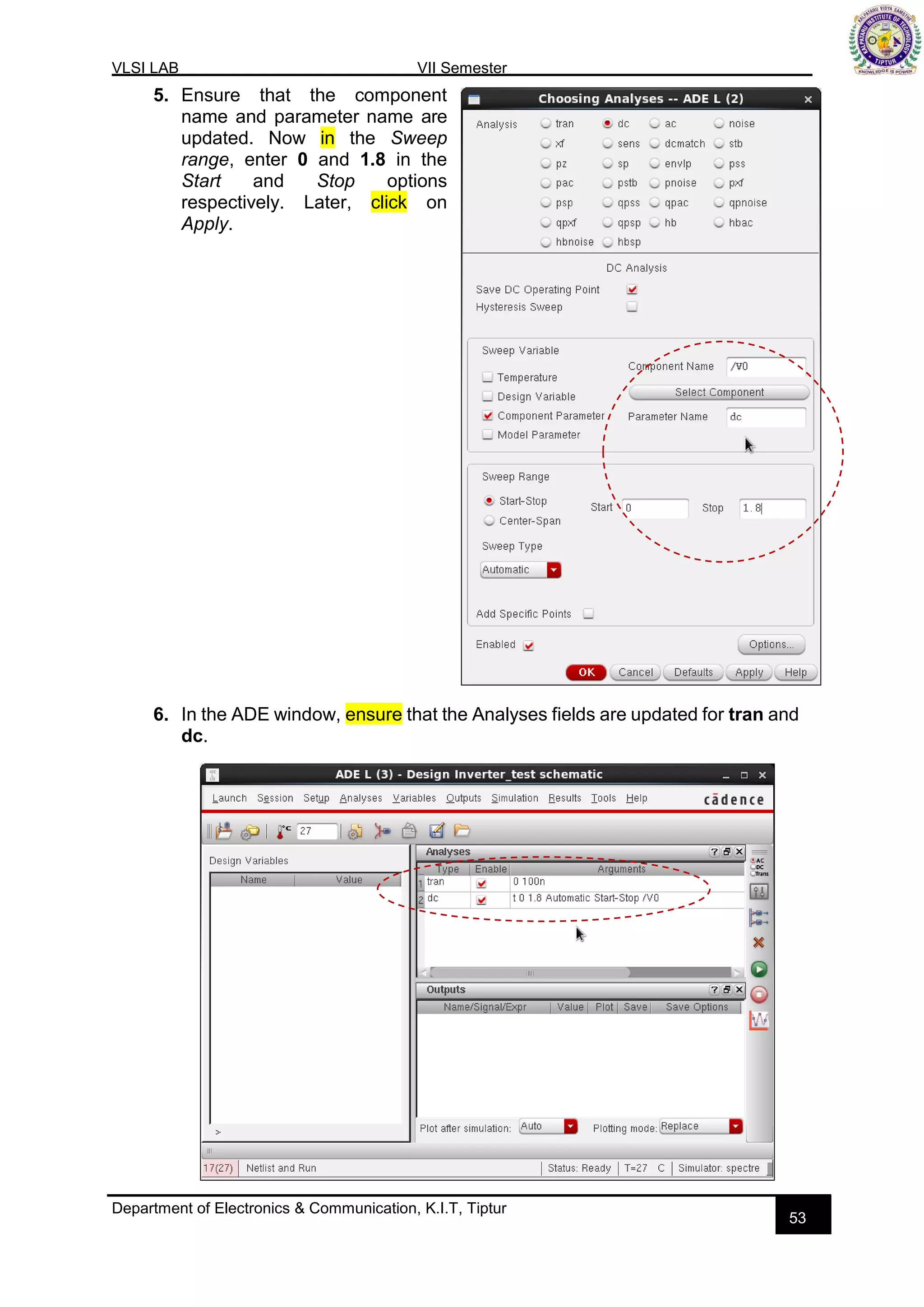 VLSI LAB VII Semester
Department of Electronics & Communication, K.I.T, Tiptur
53
5. Ensure that the component
name and parameter name are
updated. Now in the Sweep
range, enter 0 and 1.8 in the
Start and Stop options
respectively. Later, click on
Apply.
6. In the ADE window, ensure that the Analyses fields are updated for tran and
dc.
 