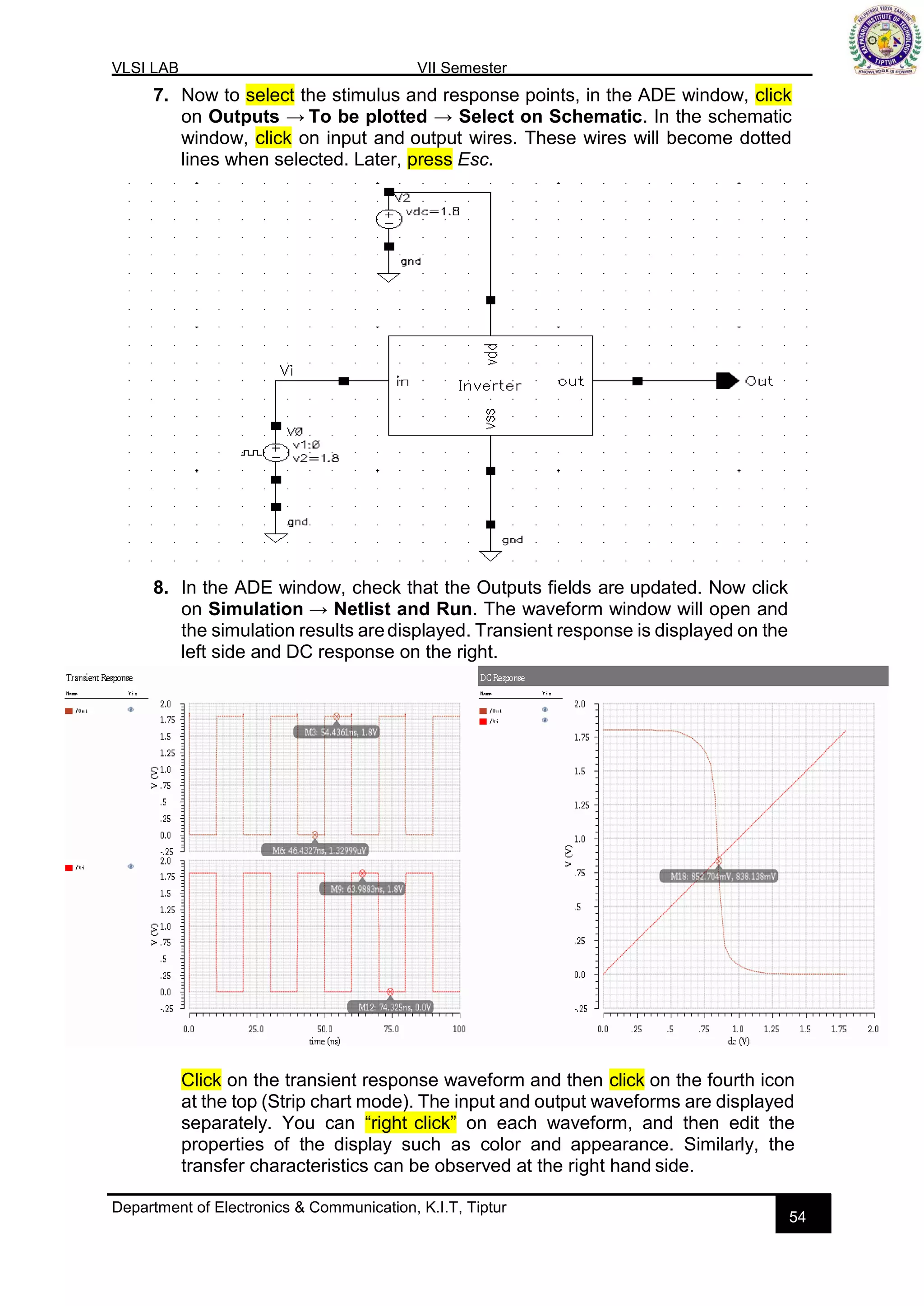 VLSI LAB VII Semester
Department of Electronics & Communication, K.I.T, Tiptur
54
7. Now to select the stimulus and response points, in the ADE window, click
on Outputs → To be plotted → Select on Schematic. In the schematic
window, click on input and output wires. These wires will become dotted
lines when selected. Later, press Esc.
8. In the ADE window, check that the Outputs fields are updated. Now click
on Simulation → Netlist and Run. The waveform window will open and
the simulation results aredisplayed. Transient response is displayed on the
left side and DC response on the right.
Click on the transient response waveform and then click on the fourth icon
at the top (Strip chart mode). The input and output waveforms are displayed
separately. You can “right click” on each waveform, and then edit the
properties of the display such as color and appearance. Similarly, the
transfer characteristics can be observed at the right hand side.
 