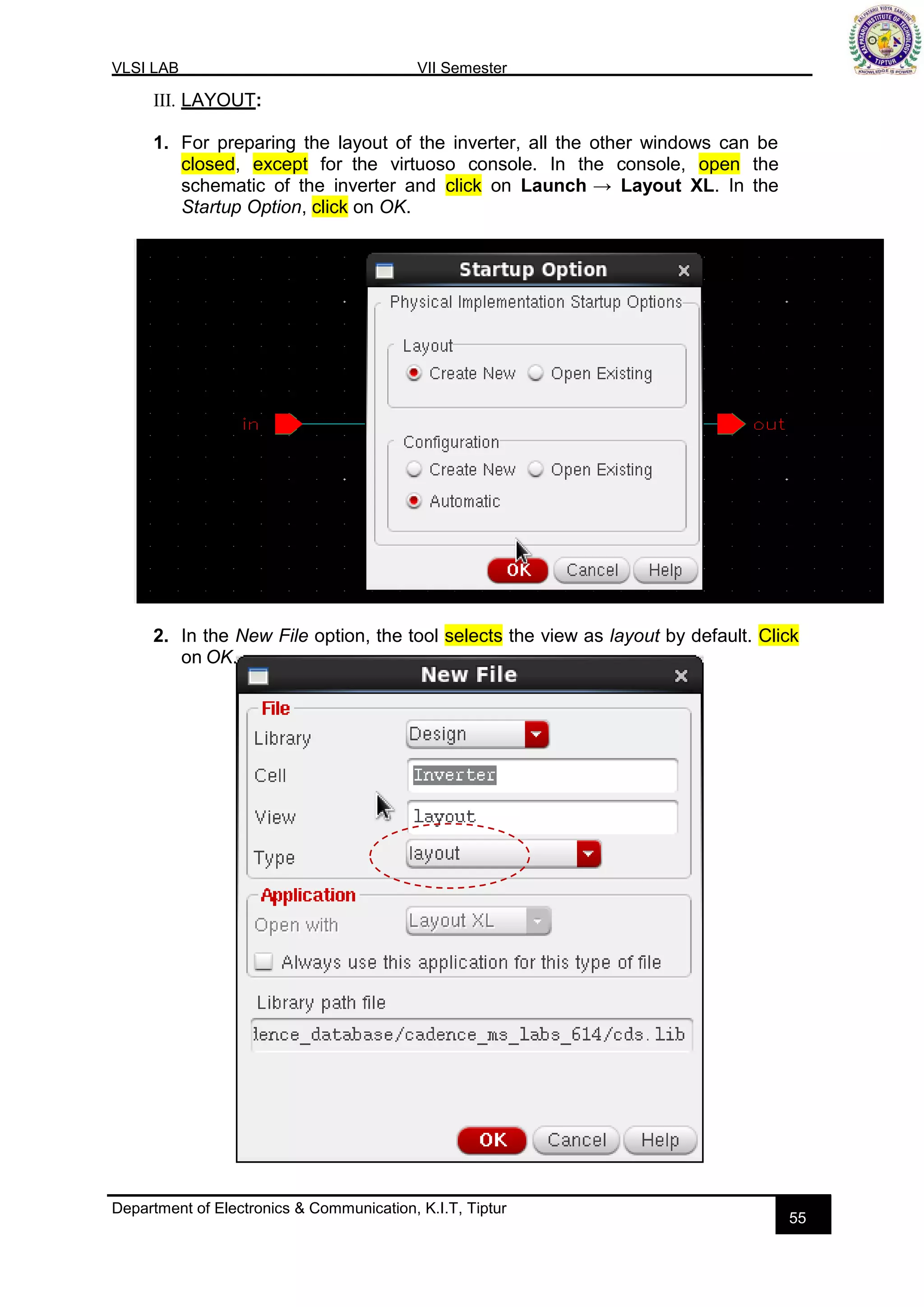 VLSI LAB VII Semester
Department of Electronics & Communication, K.I.T, Tiptur
55
III. LAYOUT:
1. For preparing the layout of the inverter, all the other windows can be
closed, except for the virtuoso console. In the console, open the
schematic of the inverter and click on Launch → Layout XL. In the
Startup Option, click on OK.
2. In the New File option, the tool selects the view as layout by default. Click
on OK.
 
