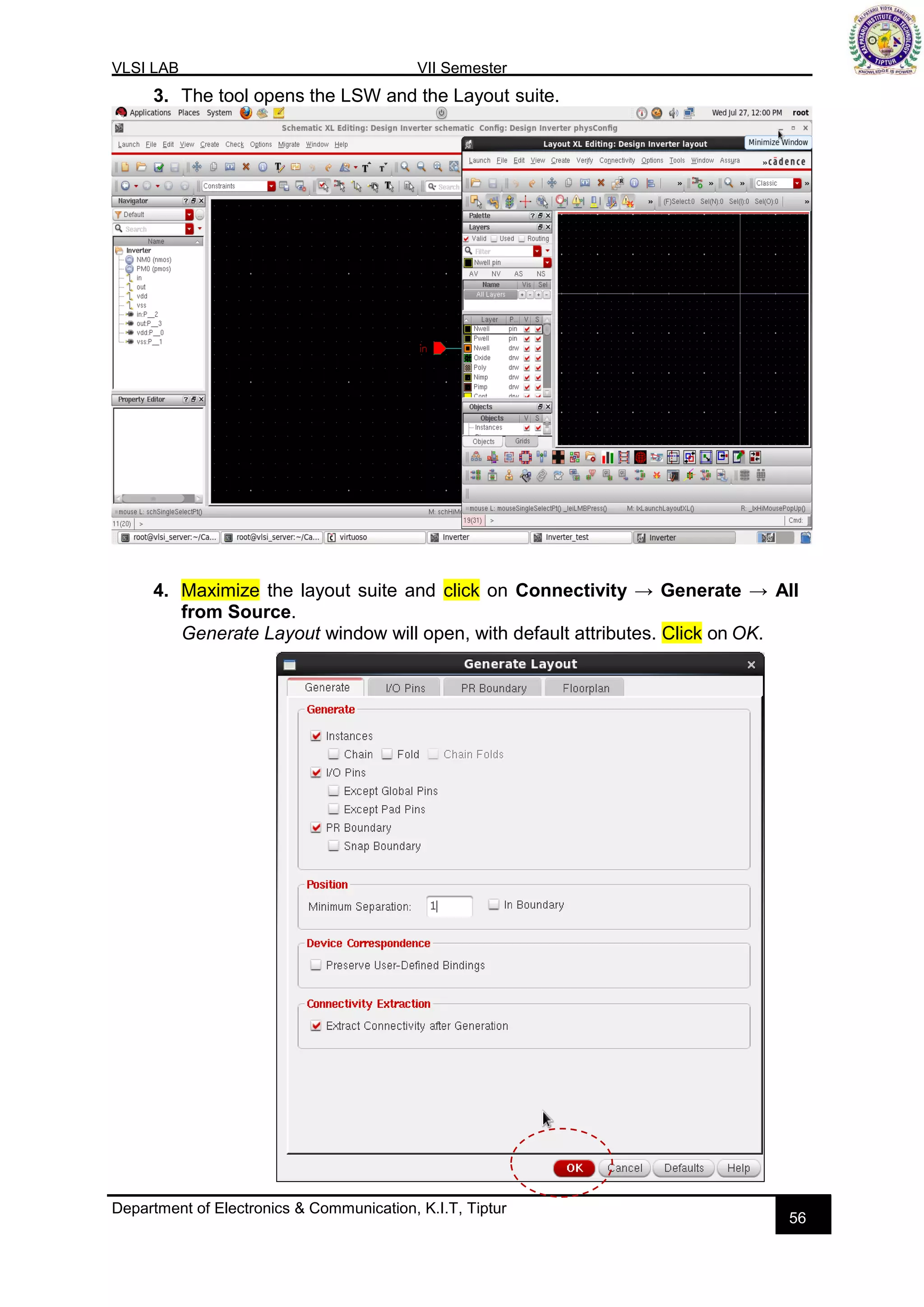 VLSI LAB VII Semester
Department of Electronics & Communication, K.I.T, Tiptur
56
3. The tool opens the LSW and the Layout suite.
4. Maximize the layout suite and click on Connectivity → Generate → All
from Source.
Generate Layout window will open, with default attributes. Click on OK.
 