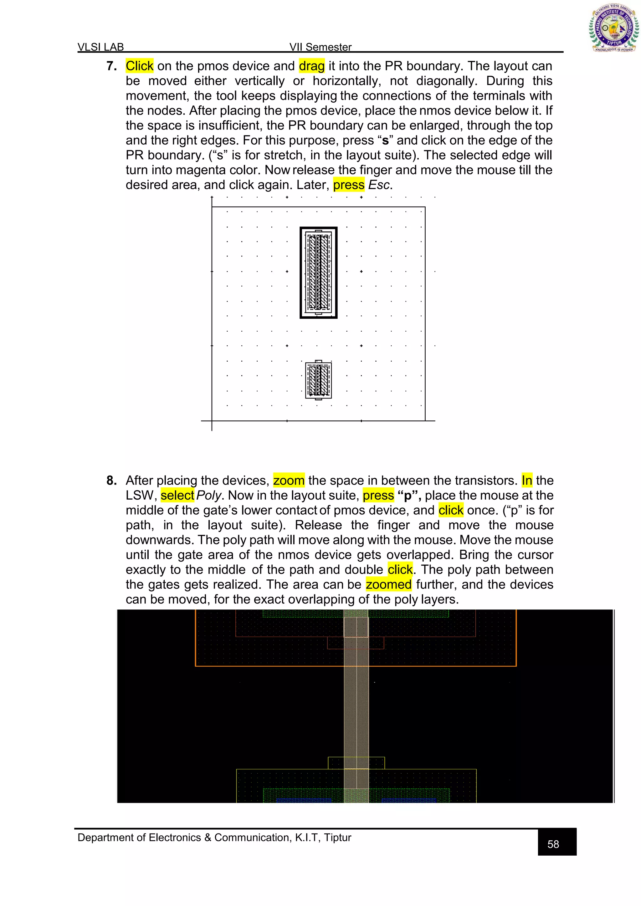 VLSI LAB VII Semester
Department of Electronics & Communication, K.I.T, Tiptur
58
7. Click on the pmos device and drag it into the PR boundary. The layout can
be moved either vertically or horizontally, not diagonally. During this
movement, the tool keeps displaying the connections of the terminals with
the nodes. After placing the pmos device, place the nmos device below it. If
the space is insufficient, the PR boundary can be enlarged, through the top
and the right edges. For this purpose, press “s” and click on the edge of the
PR boundary. (“s” is for stretch, in the layout suite). The selected edge will
turn into magenta color. Now release the finger and move the mouse till the
desired area, and click again. Later, press Esc.
8. After placing the devices, zoom the space in between the transistors. In the
LSW, selectPoly. Now in the layout suite, press “p”, place the mouse at the
middle of the gate’s lower contact of pmos device, and click once. (“p” is for
path, in the layout suite). Release the finger and move the mouse
downwards. The poly path will move along with the mouse. Move the mouse
until the gate area of the nmos device gets overlapped. Bring the cursor
exactly to the middle of the path and double click. The poly path between
the gates gets realized. The area can be zoomed further, and the devices
can be moved, for the exact overlapping of the poly layers.
 