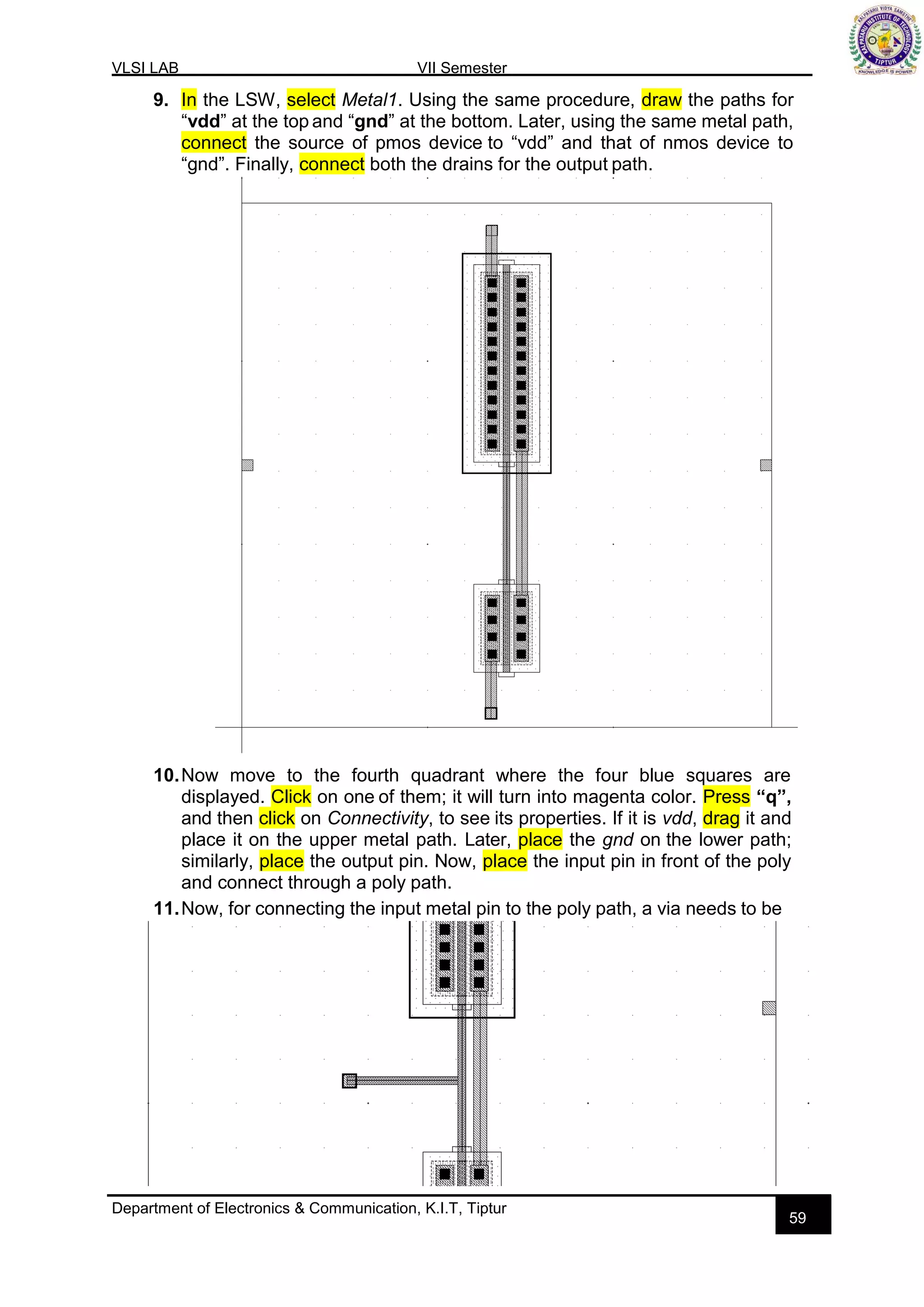 VLSI LAB VII Semester
Department of Electronics & Communication, K.I.T, Tiptur
59
9. In the LSW, select Metal1. Using the same procedure, draw the paths for
“vdd” at the top and “gnd” at the bottom. Later, using the same metal path,
connect the source of pmos device to “vdd” and that of nmos device to
“gnd”. Finally, connect both the drains for the output path.
10.Now move to the fourth quadrant where the four blue squares are
displayed. Click on one of them; it will turn into magenta color. Press “q”,
and then click on Connectivity, to see its properties. If it is vdd, drag it and
place it on the upper metal path. Later, place the gnd on the lower path;
similarly, place the output pin. Now, place the input pin in front of the poly
and connect through a poly path.
11.Now, for connecting the input metal pin to the poly path, a via needs to be
 