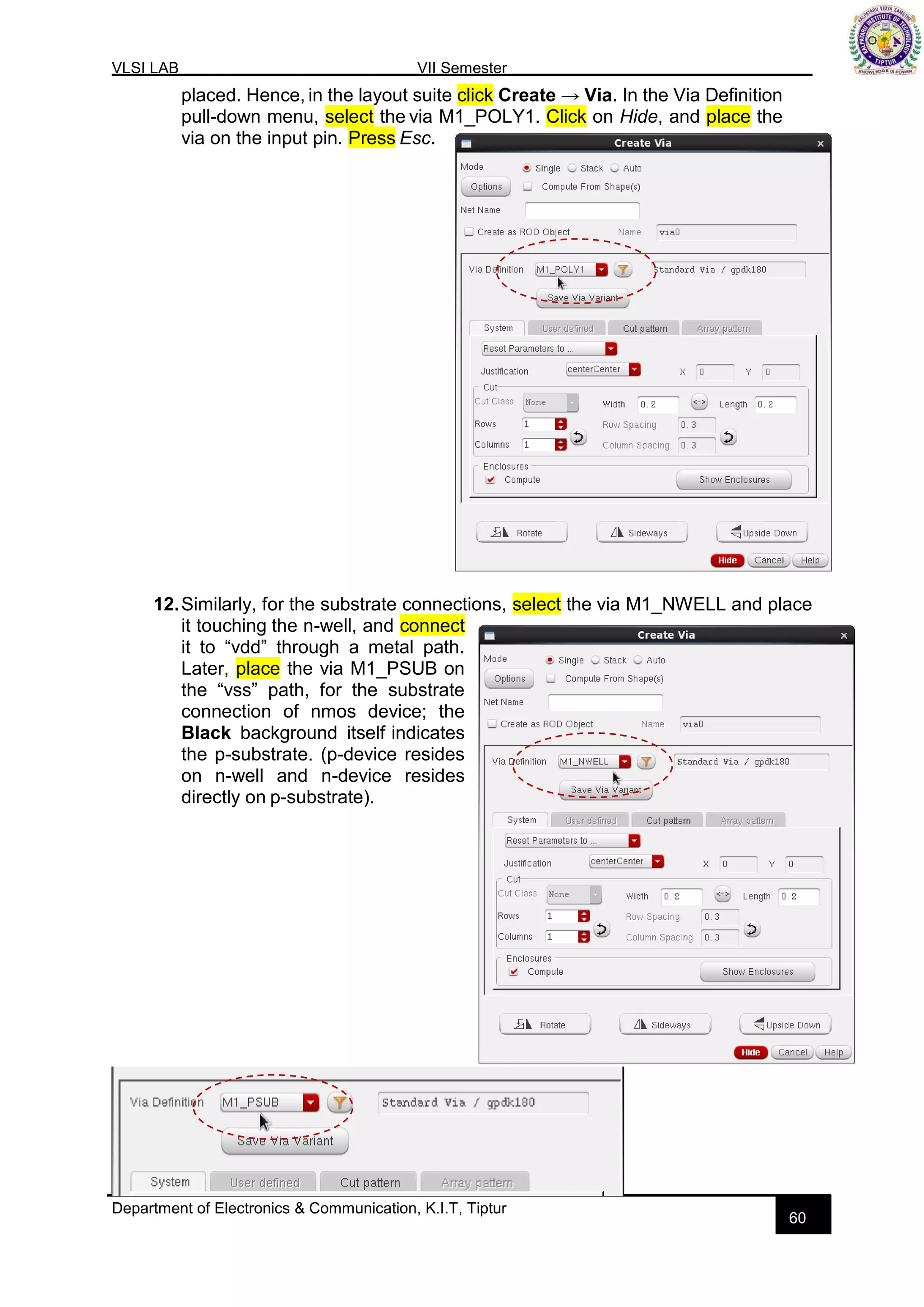 VLSI LAB VII Semester
Department of Electronics & Communication, K.I.T, Tiptur
60
placed. Hence, in the layout suite click Create → Via. In the Via Definition
pull-down menu, select the via M1_POLY1. Click on Hide, and place the
via on the input pin. Press Esc.
12.Similarly, for the substrate connections, select the via M1_NWELL and place
it touching the n-well, and connect
it to “vdd” through a metal path.
Later, place the via M1_PSUB on
the “vss” path, for the substrate
connection of nmos device; the
Black background itself indicates
the p-substrate. (p-device resides
on n-well and n-device resides
directly on p-substrate).
 