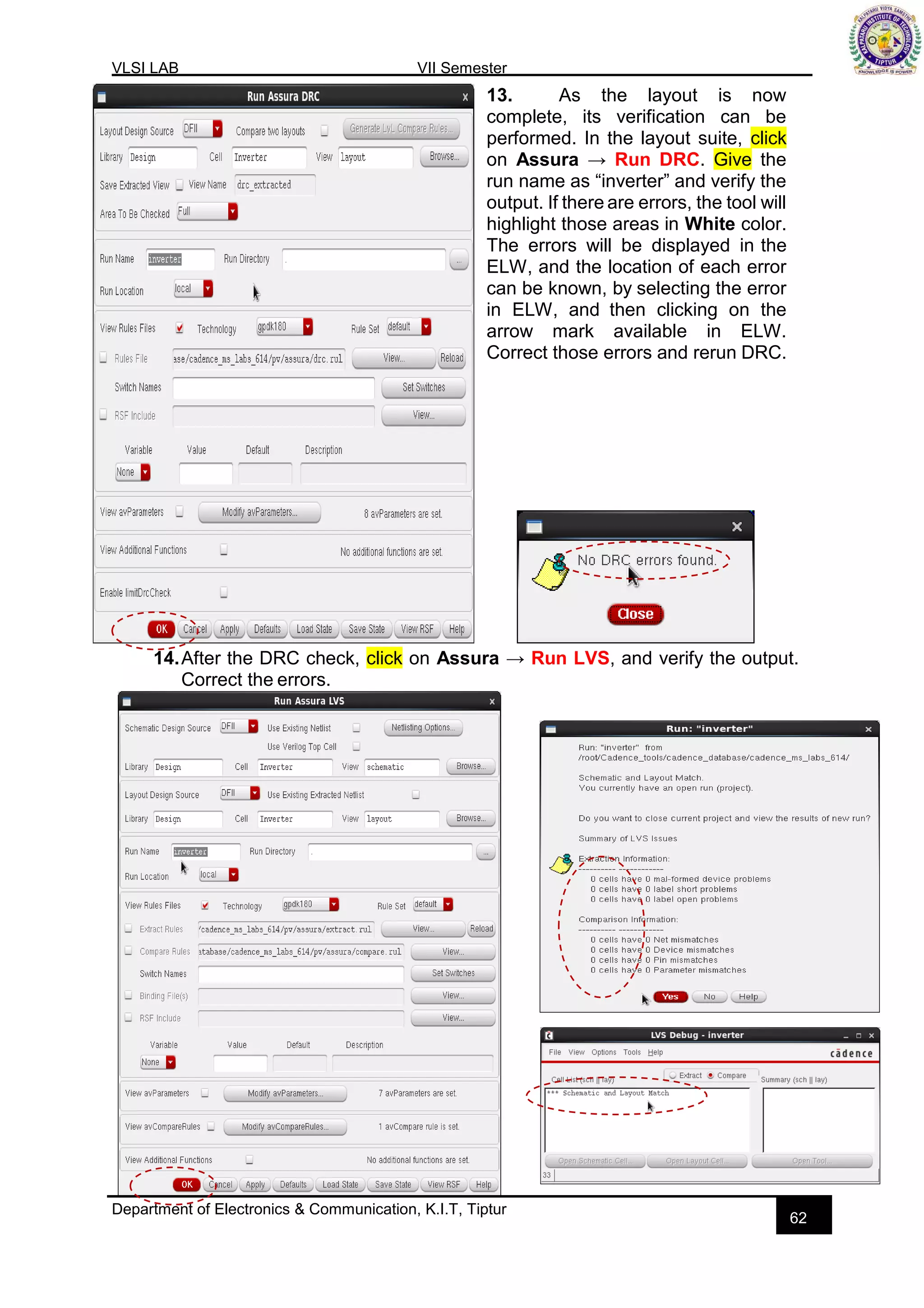 VLSI LAB VII Semester
Department of Electronics & Communication, K.I.T, Tiptur
62
13. As the layout is now
complete, its verification can be
performed. In the layout suite, click
on Assura → Run DRC. Give the
run name as “inverter” and verify the
output. If there are errors, the tool will
highlight those areas in White color.
The errors will be displayed in the
ELW, and the location of each error
can be known, by selecting the error
in ELW, and then clicking on the
arrow mark available in ELW.
Correct those errors and rerun DRC.
14.After the DRC check, click on Assura → Run LVS, and verify the output.
Correct the errors.
 