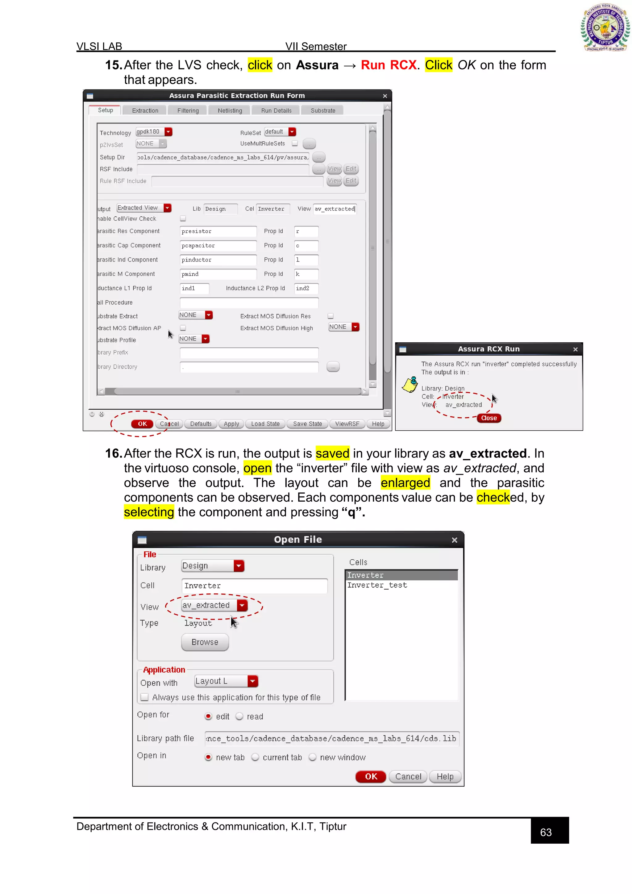 VLSI LAB VII Semester
Department of Electronics & Communication, K.I.T, Tiptur
63
15.After the LVS check, click on Assura → Run RCX. Click OK on the form
that appears.
16.After the RCX is run, the output is saved in your library as av_extracted. In
the virtuoso console, open the “inverter” file with view as av_extracted, and
observe the output. The layout can be enlarged and the parasitic
components can be observed. Each components value can be checked, by
selecting the component and pressing “q”.
 