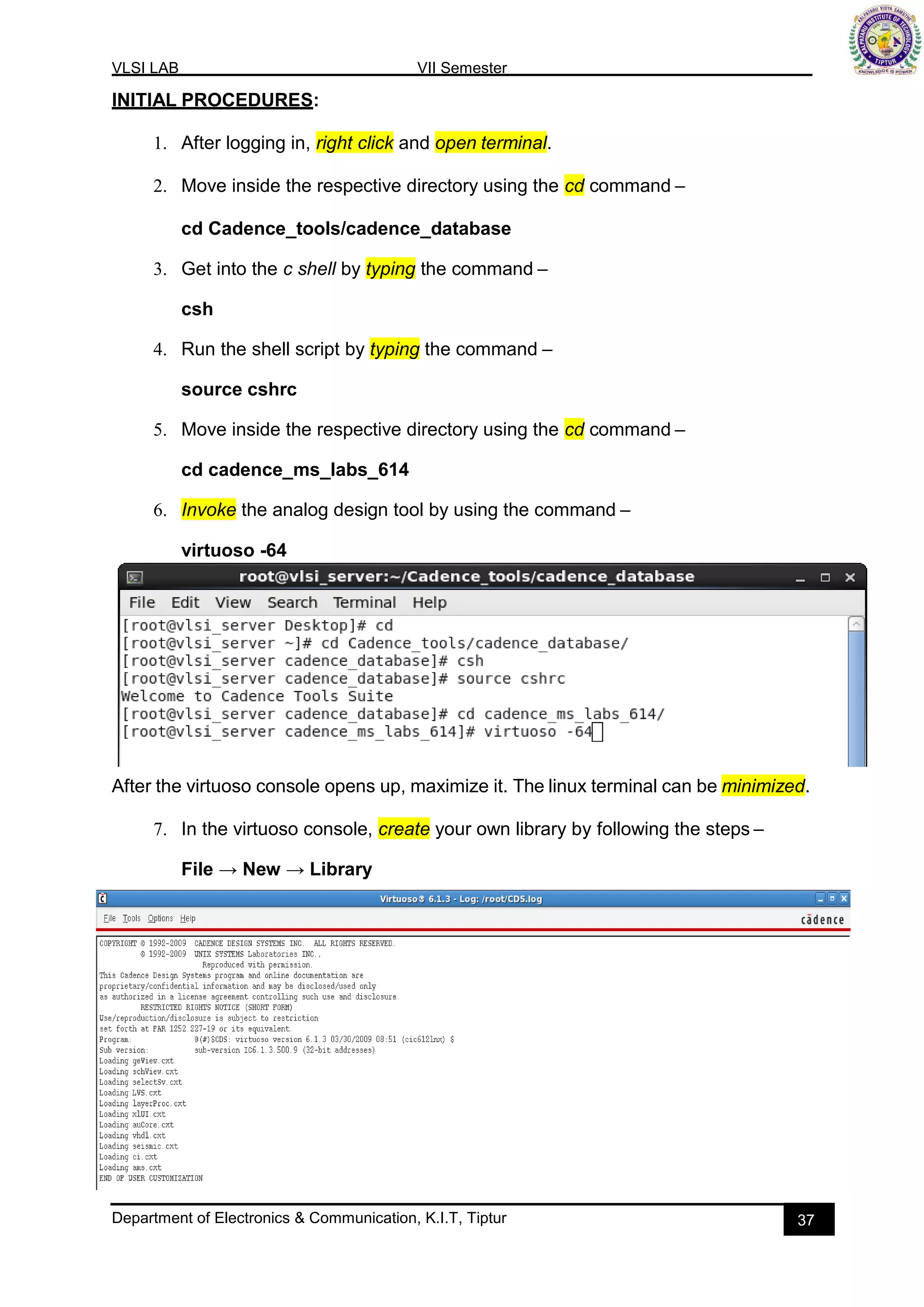 VLSI LAB VII Semester
Department of Electronics & Communication, K.I.T, Tiptur 37
INITIAL PROCEDURES:
1. After logging in, right click and open terminal.
2. Move inside the respective directory using the cd command –
cd Cadence_tools/cadence_database
3. Get into the c shell by typing the command –
csh
4. Run the shell script by typing the command –
source cshrc
5. Move inside the respective directory using the cd command –
cd cadence_ms_labs_614
6. Invoke the analog design tool by using the command –
virtuoso -64
After the virtuoso console opens up, maximize it. The linux terminal can be minimized.
7. In the virtuoso console, create your own library by following the steps –
File → New → Library
 