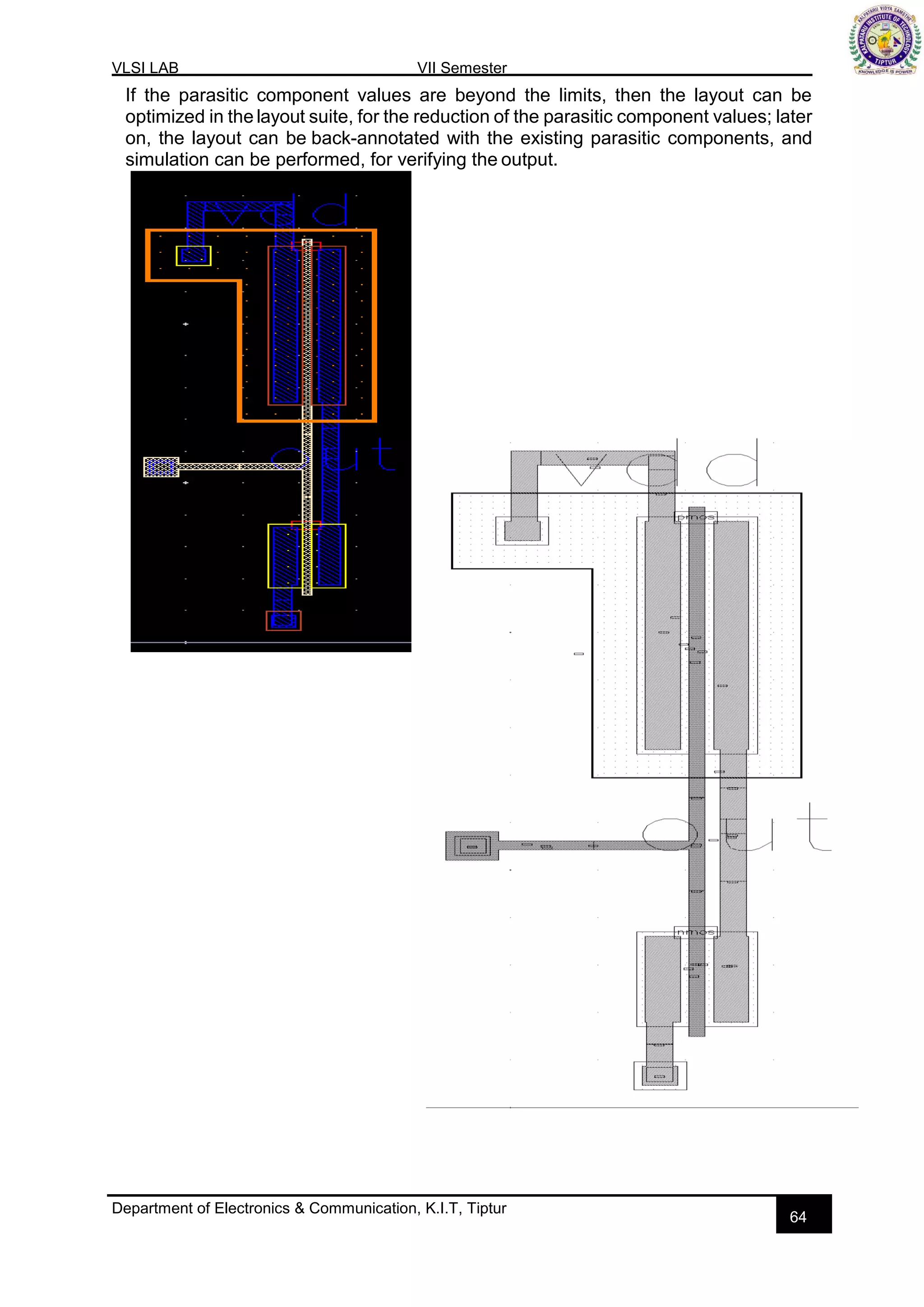 VLSI LAB VII Semester
Department of Electronics & Communication, K.I.T, Tiptur
64
If the parasitic component values are beyond the limits, then the layout can be
optimized in the layout suite, for the reduction of the parasitic component values; later
on, the layout can be back-annotated with the existing parasitic components, and
simulation can be performed, for verifying the output.
 
