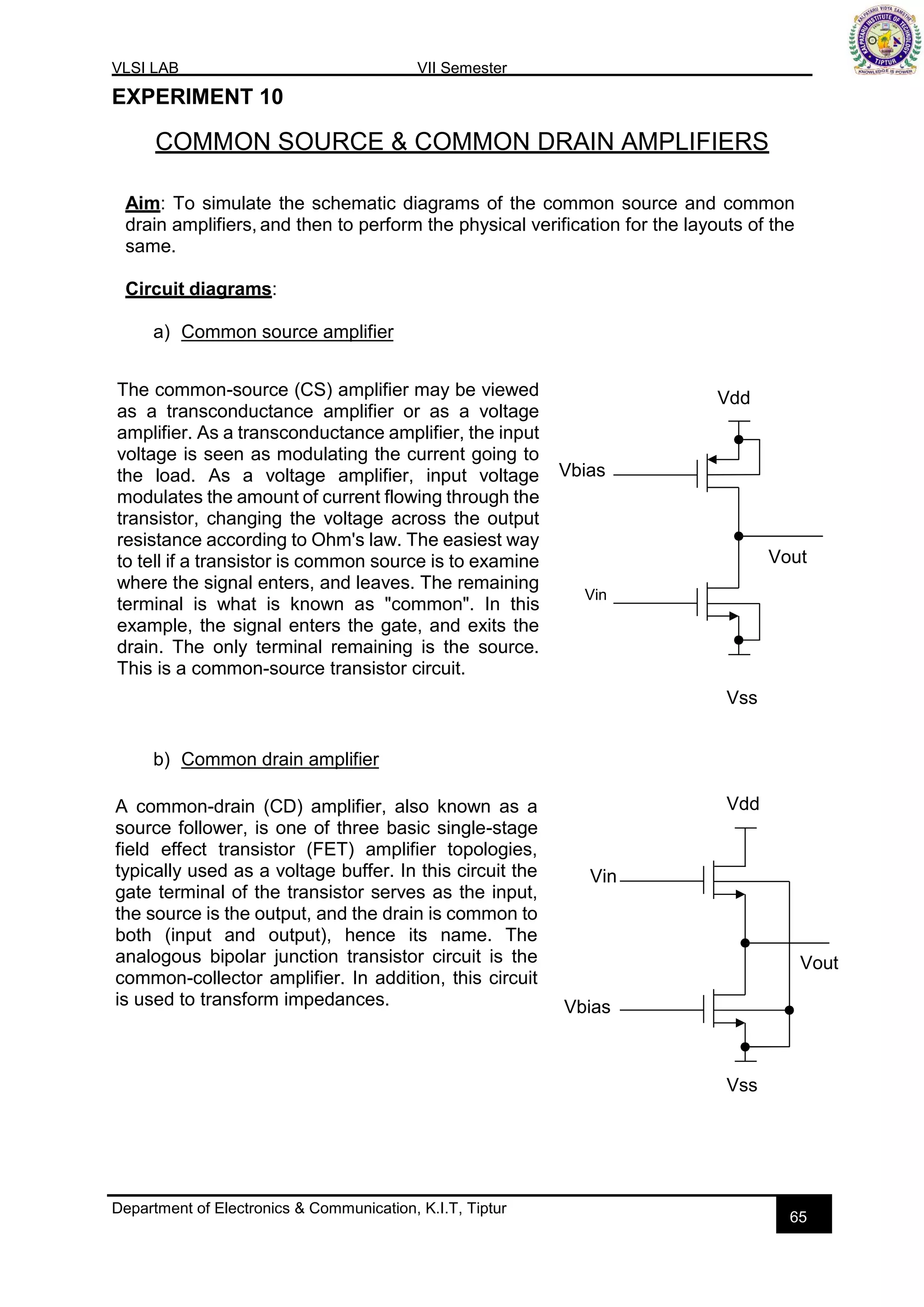 VLSI LAB VII Semester
Department of Electronics & Communication, K.I.T, Tiptur
65
EXPERIMENT 10
COMMON SOURCE & COMMON DRAIN AMPLIFIERS
Aim: To simulate the schematic diagrams of the common source and common
drain amplifiers, and then to perform the physical verification for the layouts of the
same.
Circuit diagrams:
a) Common source amplifier
Vdd
Vbias
Vout
Vin
Vss
b) Common drain amplifier
Vdd
Vin
Vout
Vbias
Vss
A common-drain (CD) amplifier, also known as a
source follower, is one of three basic single-stage
field effect transistor (FET) amplifier topologies,
typically used as a voltage buffer. In this circuit the
gate terminal of the transistor serves as the input,
the source is the output, and the drain is common to
both (input and output), hence its name. The
analogous bipolar junction transistor circuit is the
common-collector amplifier. In addition, this circuit
is used to transform impedances.
The common-source (CS) amplifier may be viewed
as a transconductance amplifier or as a voltage
amplifier. As a transconductance amplifier, the input
voltage is seen as modulating the current going to
the load. As a voltage amplifier, input voltage
modulates the amount of current flowing through the
transistor, changing the voltage across the output
resistance according to Ohm's law. The easiest way
to tell if a transistor is common source is to examine
where the signal enters, and leaves. The remaining
terminal is what is known as "common". In this
example, the signal enters the gate, and exits the
drain. The only terminal remaining is the source.
This is a common-source transistor circuit.
 