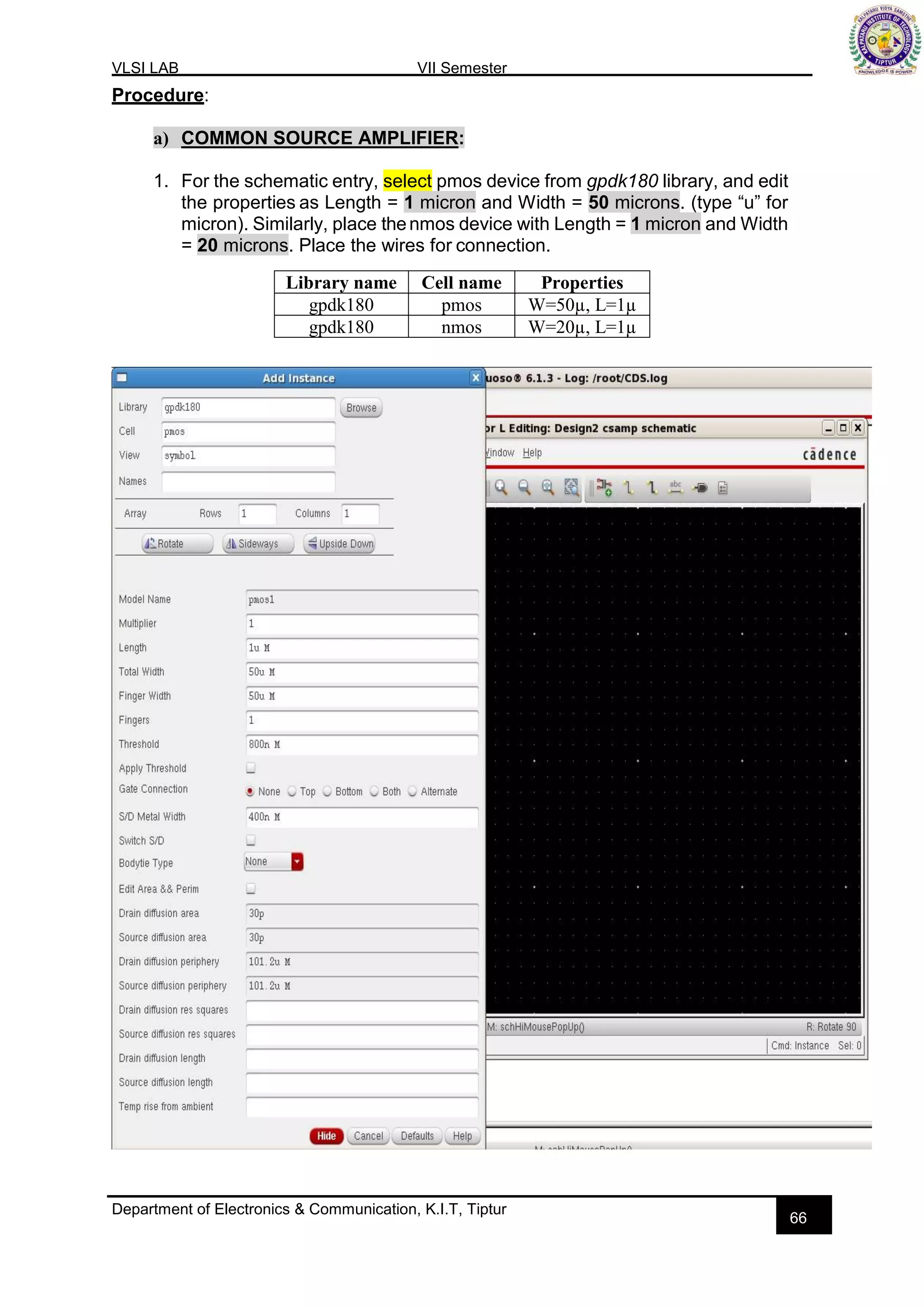 VLSI LAB VII Semester
Department of Electronics & Communication, K.I.T, Tiptur
66
Procedure:
a) COMMON SOURCE AMPLIFIER:
1. For the schematic entry, select pmos device from gpdk180 library, and edit
the properties as Length = 1 micron and Width = 50 microns. (type “u” for
micron). Similarly, place thenmos device with Length = 1 micron and Width
= 20 microns. Place the wires for connection.
Library name Cell name Properties
gpdk180 pmos W=50µ, L=1µ
gpdk180 nmos W=20µ, L=1µ
 