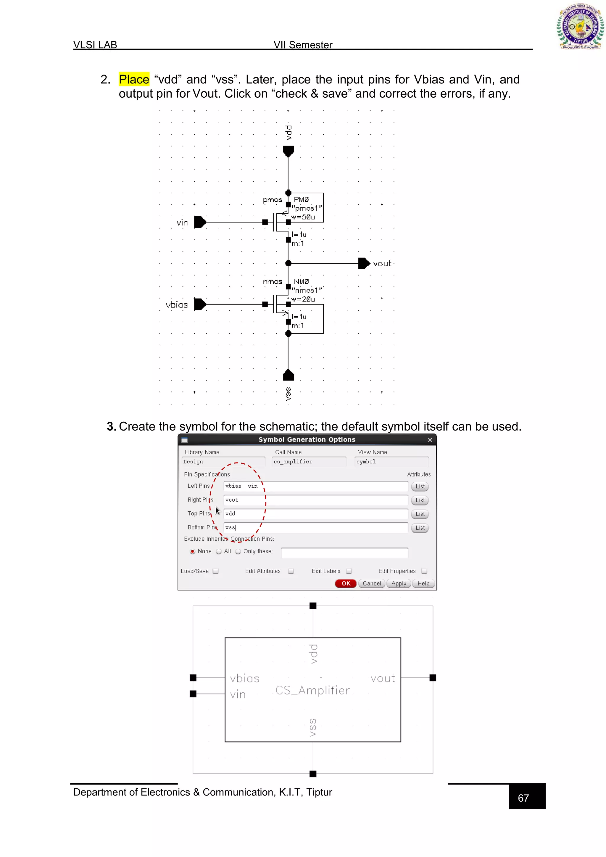 VLSI LAB VII Semester
Department of Electronics & Communication, K.I.T, Tiptur
67
2. Place “vdd” and “vss”. Later, place the input pins for Vbias and Vin, and
output pin for Vout. Click on “check & save” and correct the errors, if any.
3. Create the symbol for the schematic; the default symbol itself can be used.
 