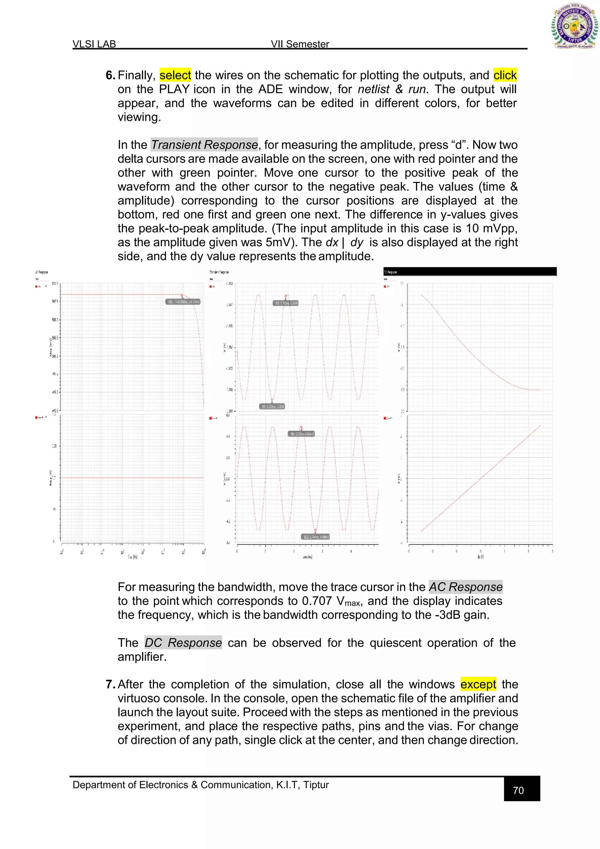 VLSI LAB VII Semester
Department of Electronics & Communication, K.I.T, Tiptur
70
6. Finally, select the wires on the schematic for plotting the outputs, and click
on the PLAY icon in the ADE window, for netlist & run. The output will
appear, and the waveforms can be edited in different colors, for better
viewing.
In the Transient Response, for measuring the amplitude, press “d”. Now two
delta cursors are made available on the screen, one with red pointer and the
other with green pointer. Move one cursor to the positive peak of the
waveform and the other cursor to the negative peak. The values (time &
amplitude) corresponding to the cursor positions are displayed at the
bottom, red one first and green one next. The difference in y-values gives
the peak-to-peak amplitude. (The input amplitude in this case is 10 mVpp,
as the amplitude given was 5mV). The dx | dy is also displayed at the right
side, and the dy value represents the amplitude.
For measuring the bandwidth, move the trace cursor in the AC Response
to the point which corresponds to 0.707 Vmax, and the display indicates
the frequency, which is the bandwidth corresponding to the -3dB gain.
The DC Response can be observed for the quiescent operation of the
amplifier.
7. After the completion of the simulation, close all the windows except the
virtuoso console. In the console, open the schematic file of the amplifier and
launch the layout suite. Proceed with the steps as mentioned in the previous
experiment, and place the respective paths, pins and the vias. For change
of direction of any path, single click at the center, and then change direction.
 
