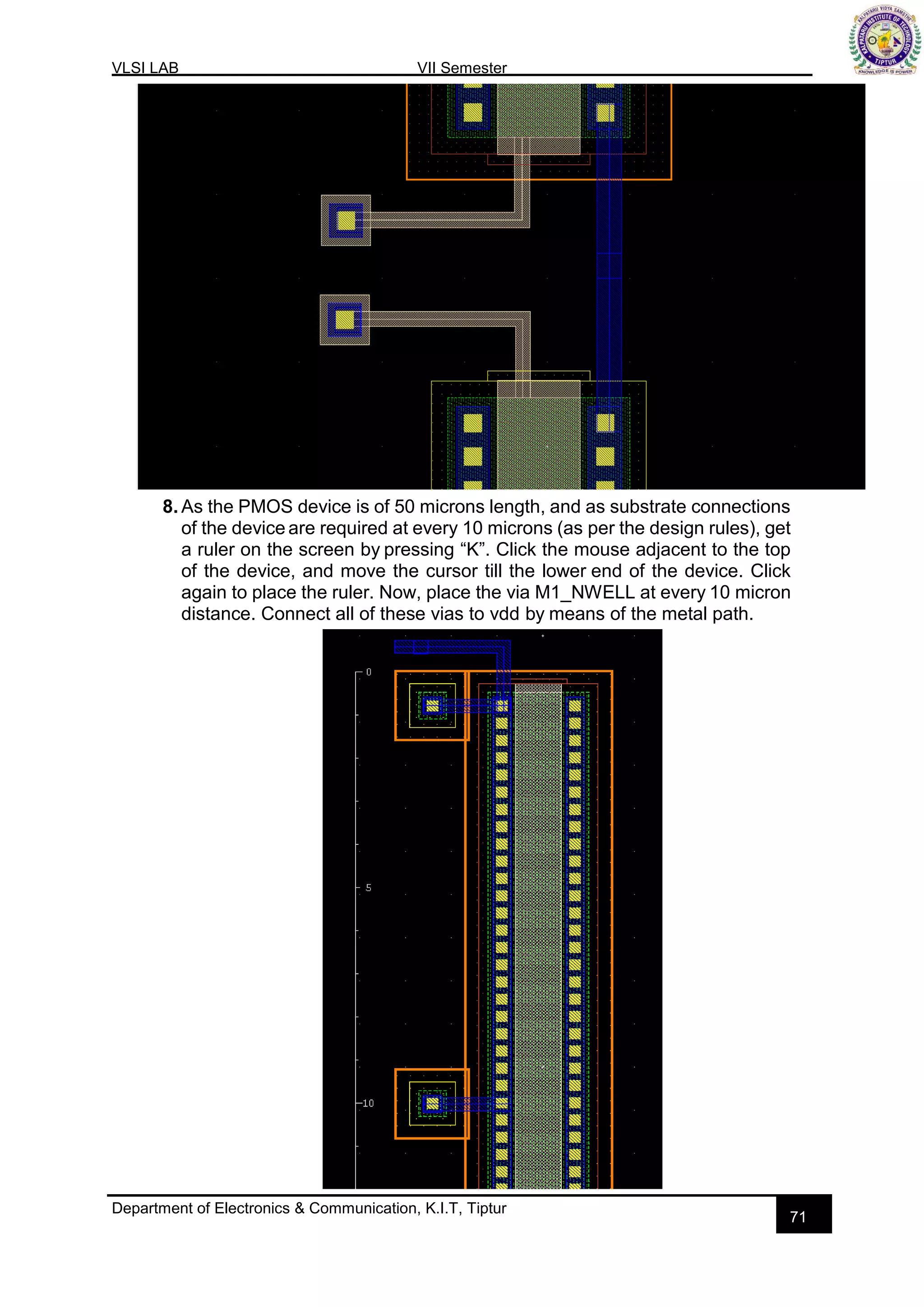 VLSI LAB VII Semester
Department of Electronics & Communication, K.I.T, Tiptur
71
8. As the PMOS device is of 50 microns length, and as substrate connections
of the device are required at every 10 microns (as per the design rules), get
a ruler on the screen by pressing “K”. Click the mouse adjacent to the top
of the device, and move the cursor till the lower end of the device. Click
again to place the ruler. Now, place the via M1_NWELL at every 10 micron
distance. Connect all of these vias to vdd by means of the metal path.
 
