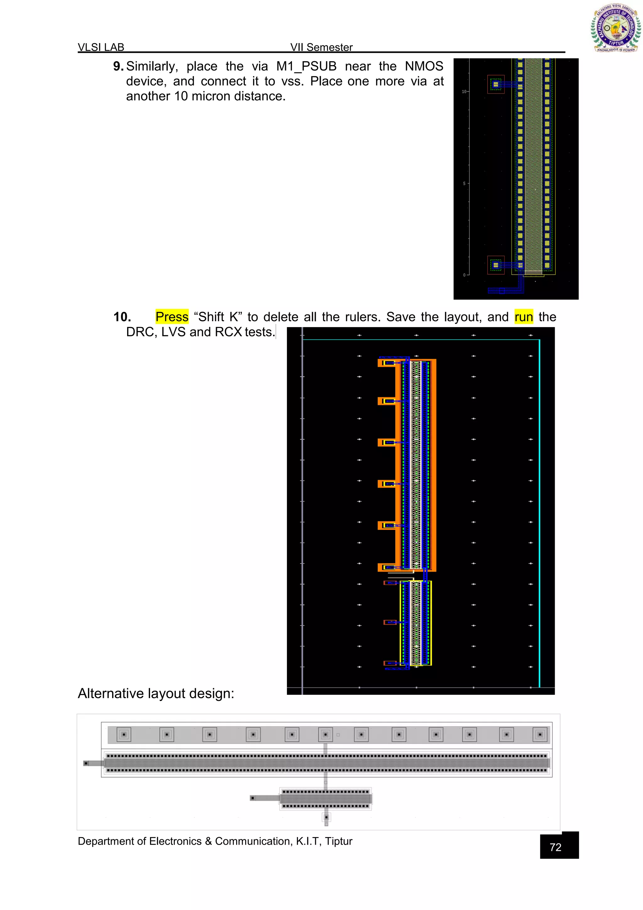 VLSI LAB VII Semester
Department of Electronics & Communication, K.I.T, Tiptur
72
9. Similarly, place the via M1_PSUB near the NMOS
device, and connect it to vss. Place one more via at
another 10 micron distance.
10. Press “Shift K” to delete all the rulers. Save the layout, and run the
DRC, LVS and RCX tests.
Alternative layout design:
 