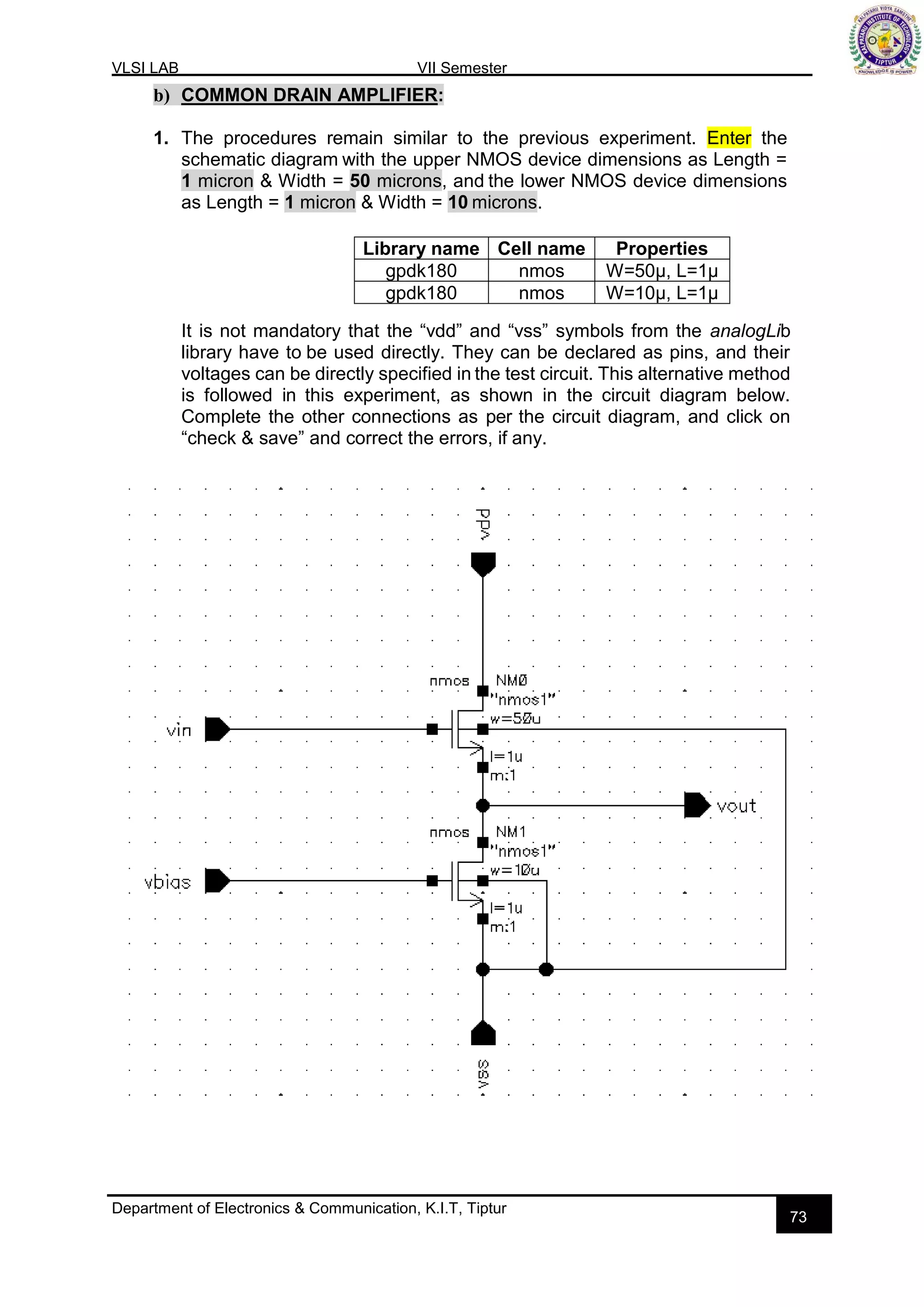 VLSI LAB VII Semester
Department of Electronics & Communication, K.I.T, Tiptur
73
b) COMMON DRAIN AMPLIFIER:
1. The procedures remain similar to the previous experiment. Enter the
schematic diagram with the upper NMOS device dimensions as Length =
1 micron & Width = 50 microns, and the lower NMOS device dimensions
as Length = 1 micron & Width = 10 microns.
It is not mandatory that the “vdd” and “vss” symbols from the analogLib
library have to be used directly. They can be declared as pins, and their
voltages can be directly specified in the test circuit. This alternative method
is followed in this experiment, as shown in the circuit diagram below.
Complete the other connections as per the circuit diagram, and click on
“check & save” and correct the errors, if any.
Library name Cell name Properties
gpdk180 nmos W=50µ, L=1µ
gpdk180 nmos W=10µ, L=1µ
 