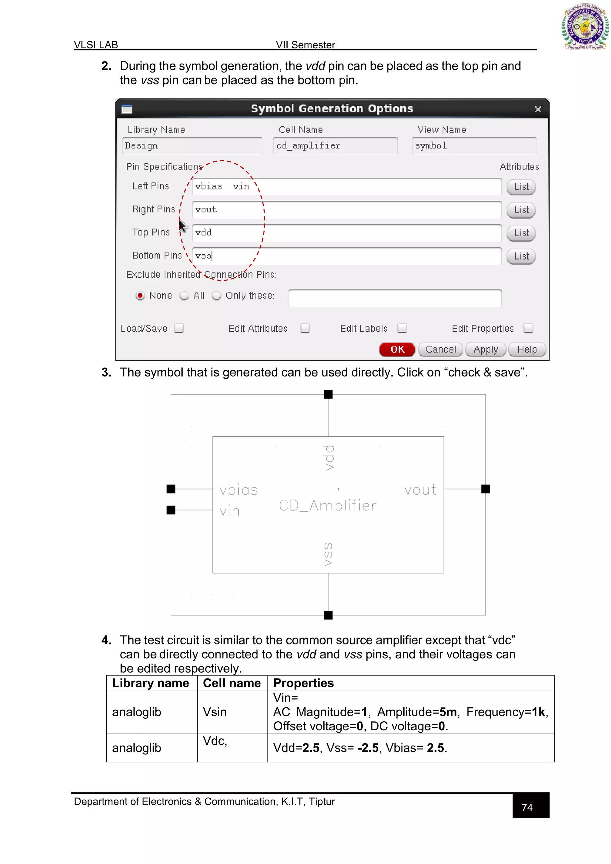 VLSI LAB VII Semester
Department of Electronics & Communication, K.I.T, Tiptur
74
2. During the symbol generation, the vdd pin can be placed as the top pin and
the vss pin canbe placed as the bottom pin.
3. The symbol that is generated can be used directly. Click on “check & save”.
4. The test circuit is similar to the common source amplifier except that “vdc”
can be directly connected to the vdd and vss pins, and their voltages can
be edited respectively.
Library name Cell name Properties
analoglib Vsin
Vin=
AC Magnitude=1, Amplitude=5m, Frequency=1k,
Offset voltage=0, DC voltage=0.
analoglib
Vdc,
Vdd=2.5, Vss= -2.5, Vbias= 2.5.
 