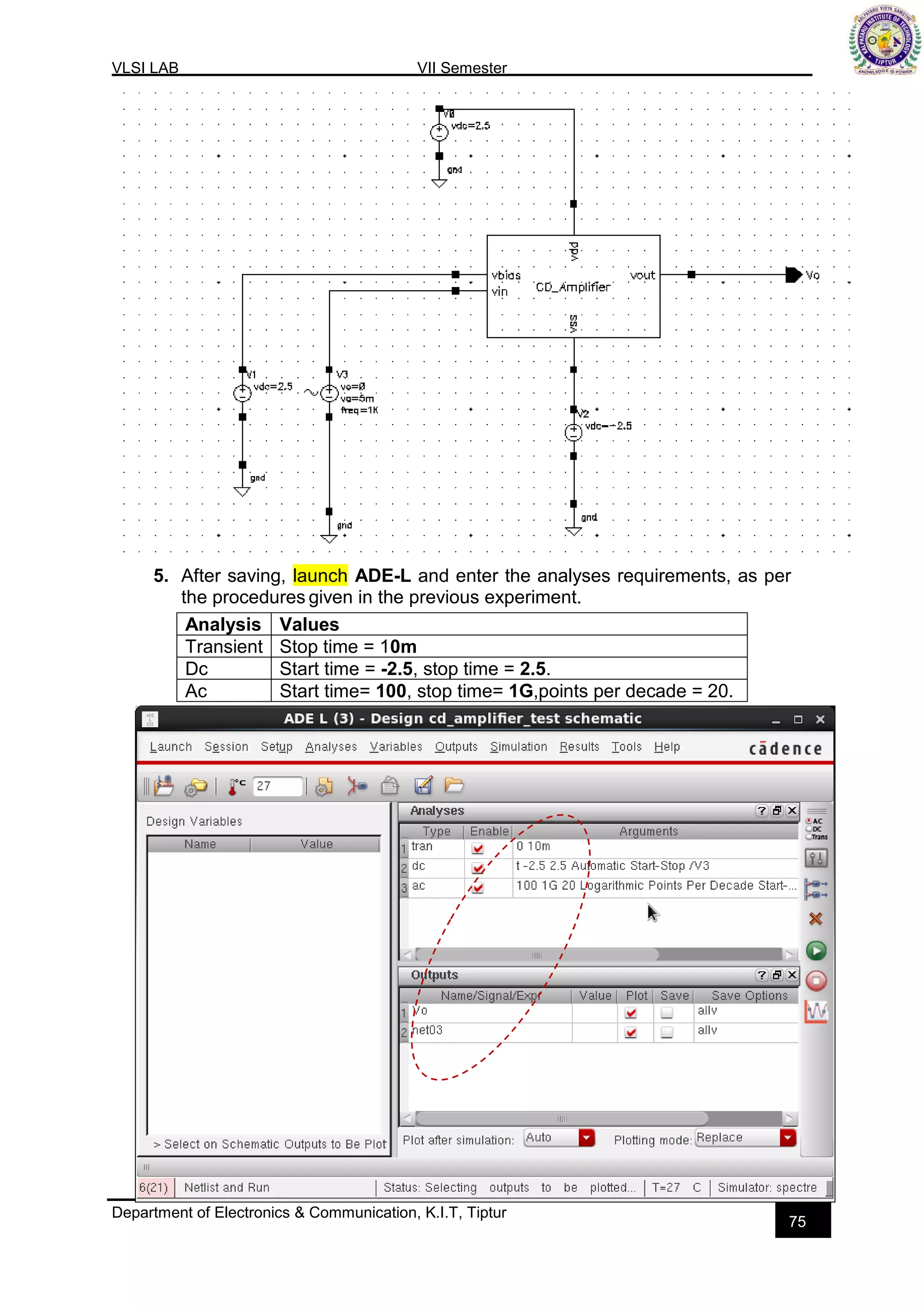 VLSI LAB VII Semester
Department of Electronics & Communication, K.I.T, Tiptur
75
5. After saving, launch ADE-L and enter the analyses requirements, as per
the procedures given in the previous experiment.
Analysis Values
Transient Stop time = 10m
Dc Start time = -2.5, stop time = 2.5.
Ac Start time= 100, stop time= 1G,points per decade = 20.
 