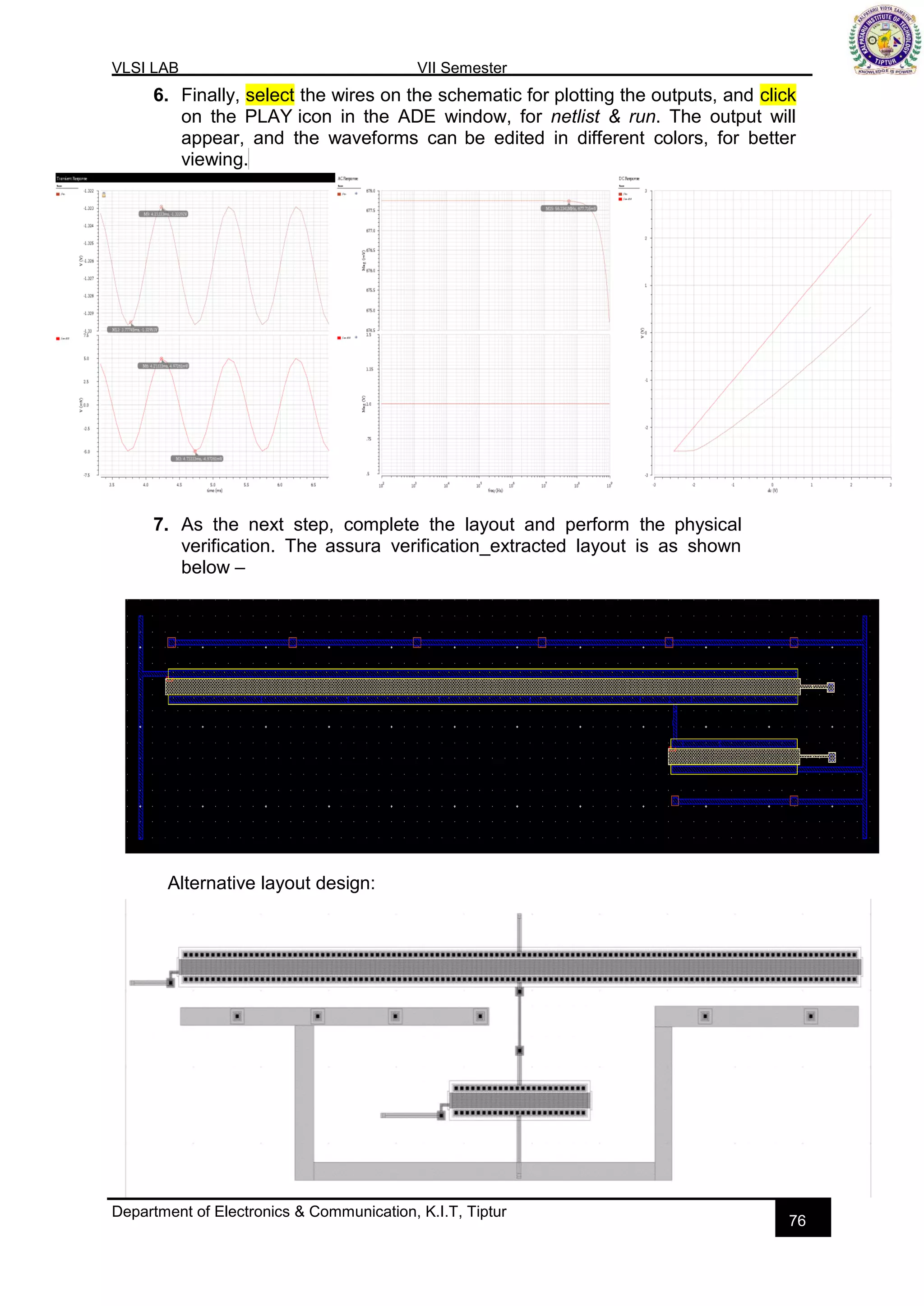 VLSI LAB VII Semester
Department of Electronics & Communication, K.I.T, Tiptur
76
6. Finally, select the wires on the schematic for plotting the outputs, and click
on the PLAY icon in the ADE window, for netlist & run. The output will
appear, and the waveforms can be edited in different colors, for better
viewing.
7. As the next step, complete the layout and perform the physical
verification. The assura verification_extracted layout is as shown
below –
Alternative layout design:
 
