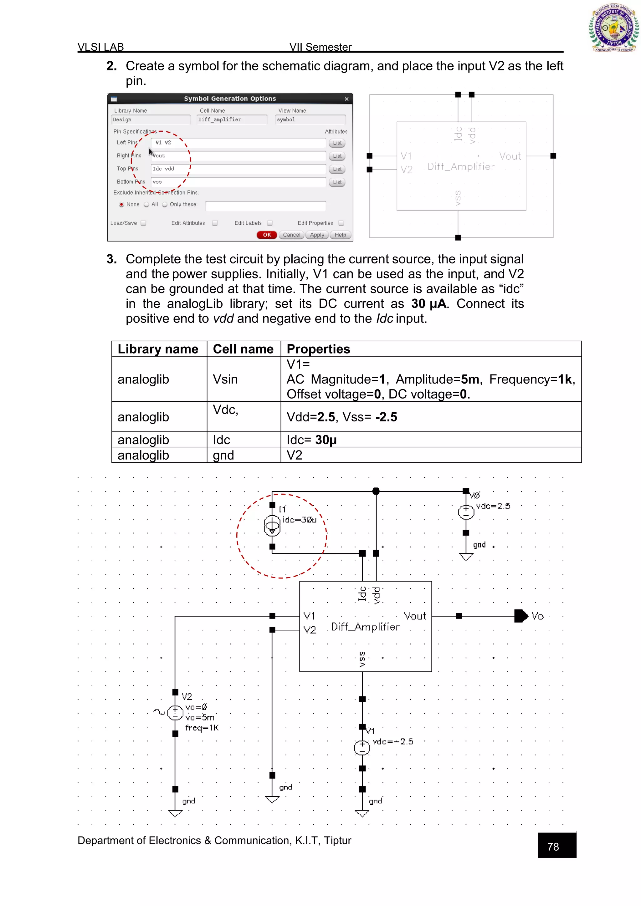 VLSI LAB VII Semester
Department of Electronics & Communication, K.I.T, Tiptur
78
2. Create a symbol for the schematic diagram, and place the input V2 as the left
pin.
3. Complete the test circuit by placing the current source, the input signal
and the power supplies. Initially, V1 can be used as the input, and V2
can be grounded at that time. The current source is available as “idc”
in the analogLib library; set its DC current as 30 µA. Connect its
positive end to vdd and negative end to the Idc input.
Library name Cell name Properties
analoglib Vsin
V1=
AC Magnitude=1, Amplitude=5m, Frequency=1k,
Offset voltage=0, DC voltage=0.
analoglib
Vdc,
Vdd=2.5, Vss= -2.5
analoglib Idc Idc= 30µ
analoglib gnd V2
 