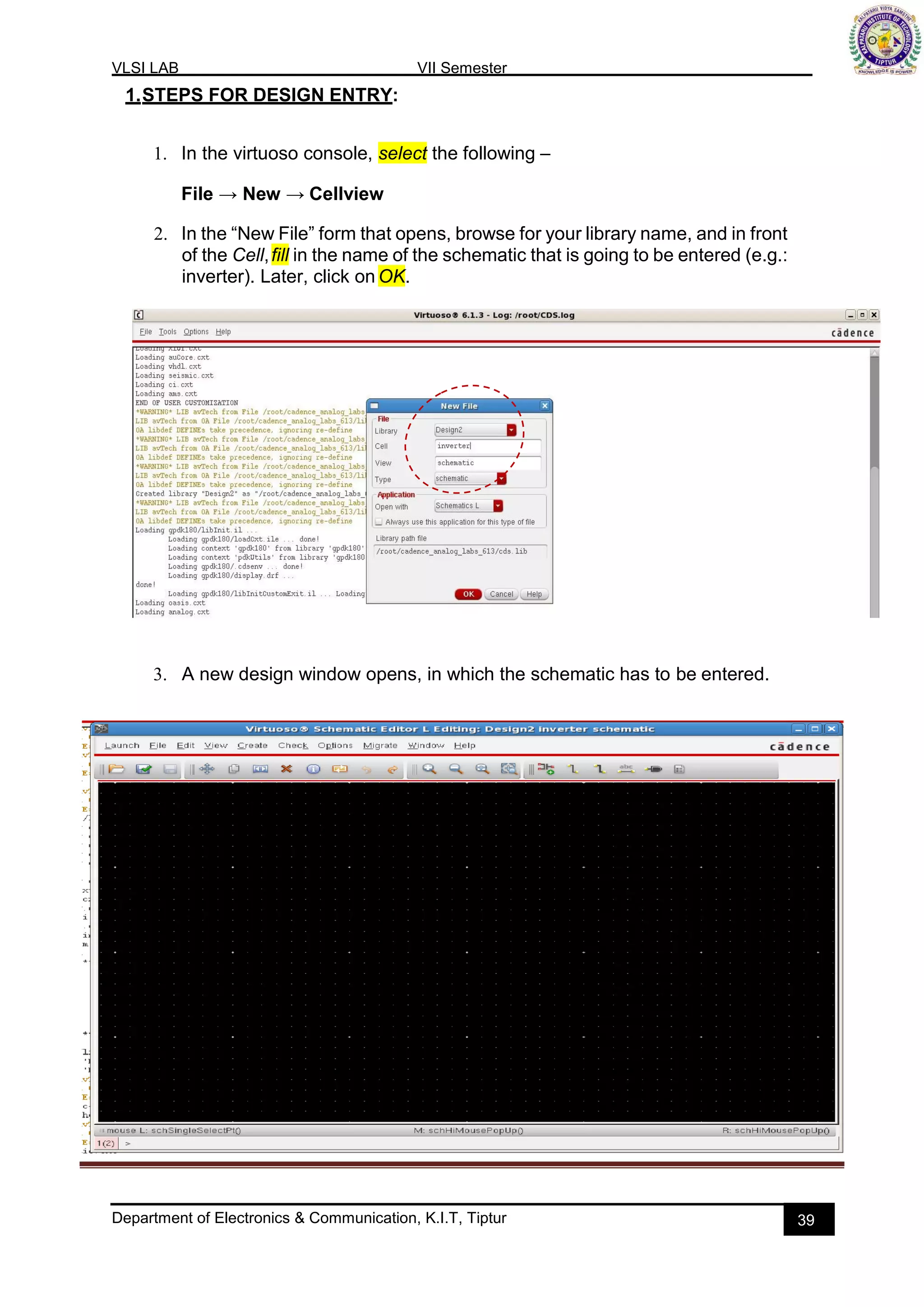 VLSI LAB VII Semester
Department of Electronics & Communication, K.I.T, Tiptur 39
1.STEPS FOR DESIGN ENTRY:
1. In the virtuoso console, select the following –
File → New → Cellview
2. In the “New File” form that opens, browse for your library name, and in front
of the Cell,fill in the name of the schematic that is going to be entered (e.g.:
inverter). Later, click on OK.
3. A new design window opens, in which the schematic has to be entered.
 