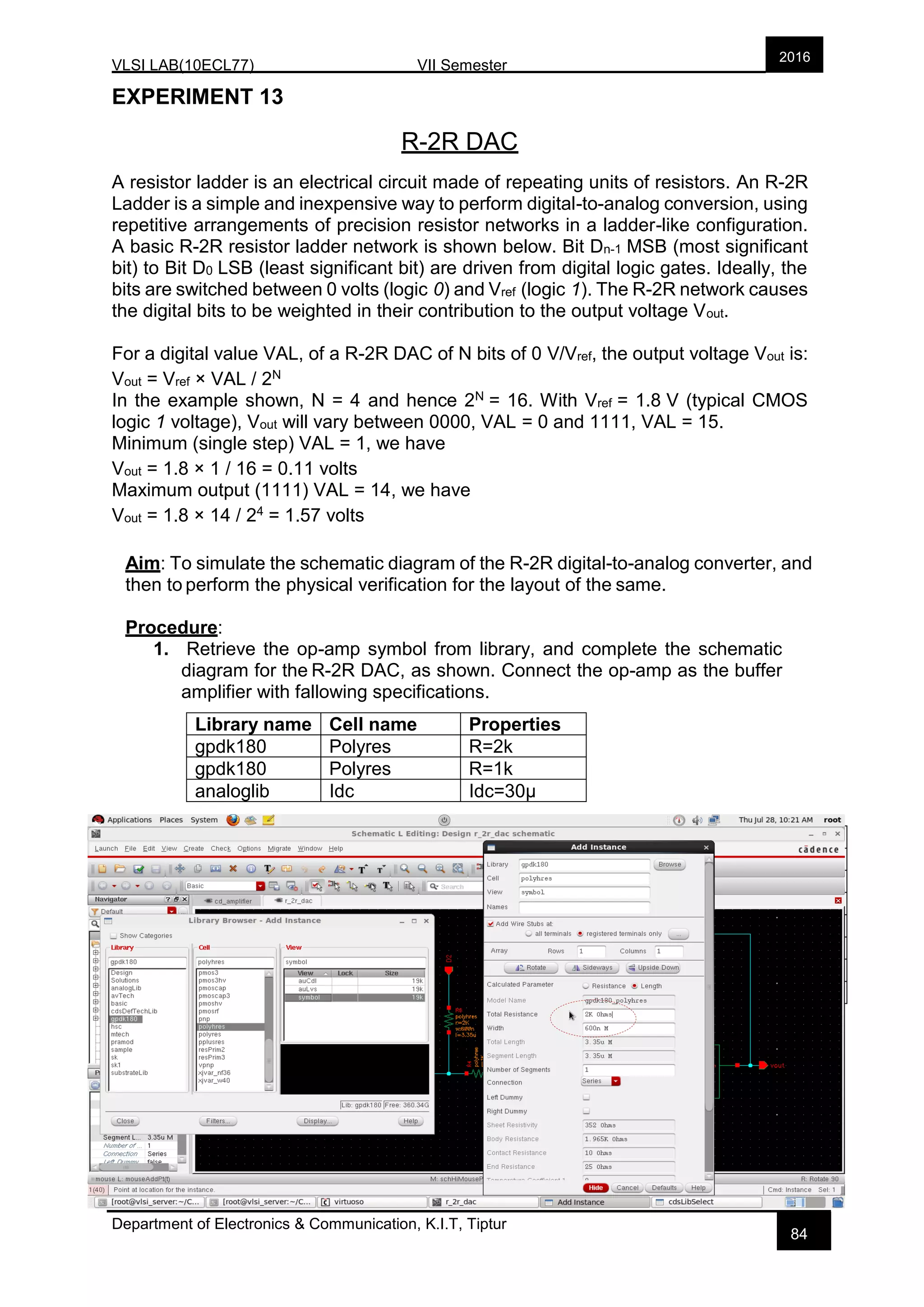 VLSI LAB(10ECL77) VII Semester
Department of Electronics & Communication, K.I.T, Tiptur
2016
84
EXPERIMENT 13
R-2R DAC
A resistor ladder is an electrical circuit made of repeating units of resistors. An R-2R
Ladder is a simple and inexpensive way to perform digital-to-analog conversion, using
repetitive arrangements of precision resistor networks in a ladder-like configuration.
A basic R-2R resistor ladder network is shown below. Bit Dn-1 MSB (most significant
bit) to Bit D0 LSB (least significant bit) are driven from digital logic gates. Ideally, the
bits are switched between 0 volts (logic 0) and Vref (logic 1). The R-2R network causes
the digital bits to be weighted in their contribution to the output voltage Vout.
For a digital value VAL, of a R-2R DAC of N bits of 0 V/Vref, the output voltage Vout is:
Vout = Vref × VAL / 2N
In the example shown, N = 4 and hence 2N = 16. With Vref = 1.8 V (typical CMOS
logic 1 voltage), Vout will vary between 0000, VAL = 0 and 1111, VAL = 15.
Minimum (single step) VAL = 1, we have
Vout = 1.8 × 1 / 16 = 0.11 volts
Maximum output (1111) VAL = 14, we have
Vout = 1.8 × 14 / 24 = 1.57 volts
Aim: To simulate the schematic diagram of the R-2R digital-to-analog converter, and
then to perform the physical verification for the layout of the same.
Procedure:
1. Retrieve the op-amp symbol from library, and complete the schematic
diagram for the R-2R DAC, as shown. Connect the op-amp as the buffer
amplifier with fallowing specifications.
Library name Cell name Properties
gpdk180 Polyres R=2k
gpdk180 Polyres R=1k
analoglib Idc Idc=30µ
Pin Names Direction
D0 D1 D2 D3 Input
Vout Output
vdd vss Input
Pin Names Direction
D0 D1 D2 D3 Input
Vout Output
vdd vss Input
 