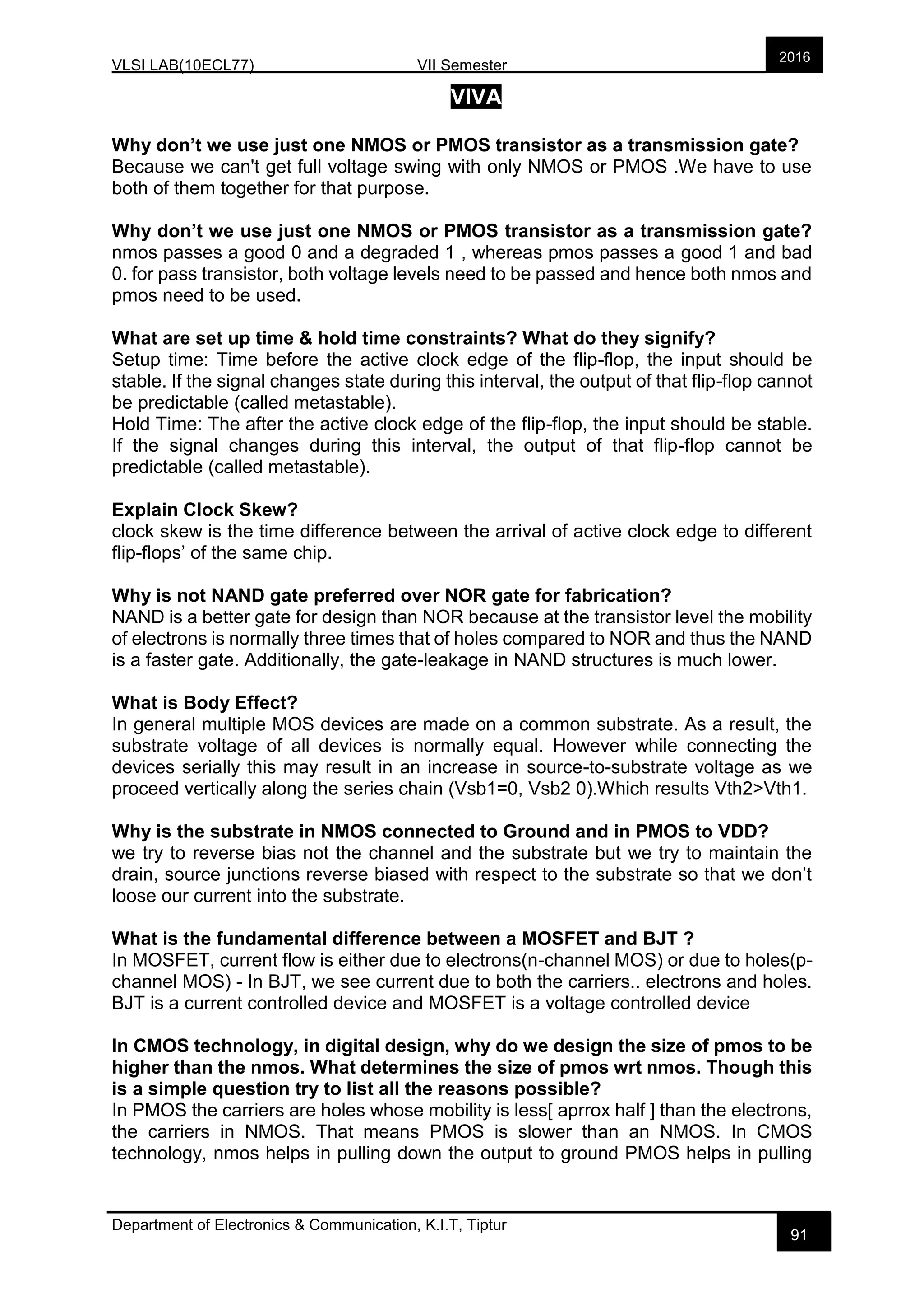 VLSI LAB(10ECL77) VII Semester
Department of Electronics & Communication, K.I.T, Tiptur
2016
91
VIVA
Why don’t we use just one NMOS or PMOS transistor as a transmission gate?
Because we can't get full voltage swing with only NMOS or PMOS .We have to use
both of them together for that purpose.
Why don’t we use just one NMOS or PMOS transistor as a transmission gate?
nmos passes a good 0 and a degraded 1 , whereas pmos passes a good 1 and bad
0. for pass transistor, both voltage levels need to be passed and hence both nmos and
pmos need to be used.
What are set up time & hold time constraints? What do they signify?
Setup time: Time before the active clock edge of the flip-flop, the input should be
stable. If the signal changes state during this interval, the output of that flip-flop cannot
be predictable (called metastable).
Hold Time: The after the active clock edge of the flip-flop, the input should be stable.
If the signal changes during this interval, the output of that flip-flop cannot be
predictable (called metastable).
Explain Clock Skew?
clock skew is the time difference between the arrival of active clock edge to different
flip-flops’ of the same chip.
Why is not NAND gate preferred over NOR gate for fabrication?
NAND is a better gate for design than NOR because at the transistor level the mobility
of electrons is normally three times that of holes compared to NOR and thus the NAND
is a faster gate. Additionally, the gate-leakage in NAND structures is much lower.
What is Body Effect?
In general multiple MOS devices are made on a common substrate. As a result, the
substrate voltage of all devices is normally equal. However while connecting the
devices serially this may result in an increase in source-to-substrate voltage as we
proceed vertically along the series chain (Vsb1=0, Vsb2 0).Which results Vth2>Vth1.
Why is the substrate in NMOS connected to Ground and in PMOS to VDD?
we try to reverse bias not the channel and the substrate but we try to maintain the
drain, source junctions reverse biased with respect to the substrate so that we don’t
loose our current into the substrate.
What is the fundamental difference between a MOSFET and BJT ?
In MOSFET, current flow is either due to electrons(n-channel MOS) or due to holes(p-
channel MOS) - In BJT, we see current due to both the carriers.. electrons and holes.
BJT is a current controlled device and MOSFET is a voltage controlled device
In CMOS technology, in digital design, why do we design the size of pmos to be
higher than the nmos. What determines the size of pmos wrt nmos. Though this
is a simple question try to list all the reasons possible?
In PMOS the carriers are holes whose mobility is less[ aprrox half ] than the electrons,
the carriers in NMOS. That means PMOS is slower than an NMOS. In CMOS
technology, nmos helps in pulling down the output to ground PMOS helps in pulling
 