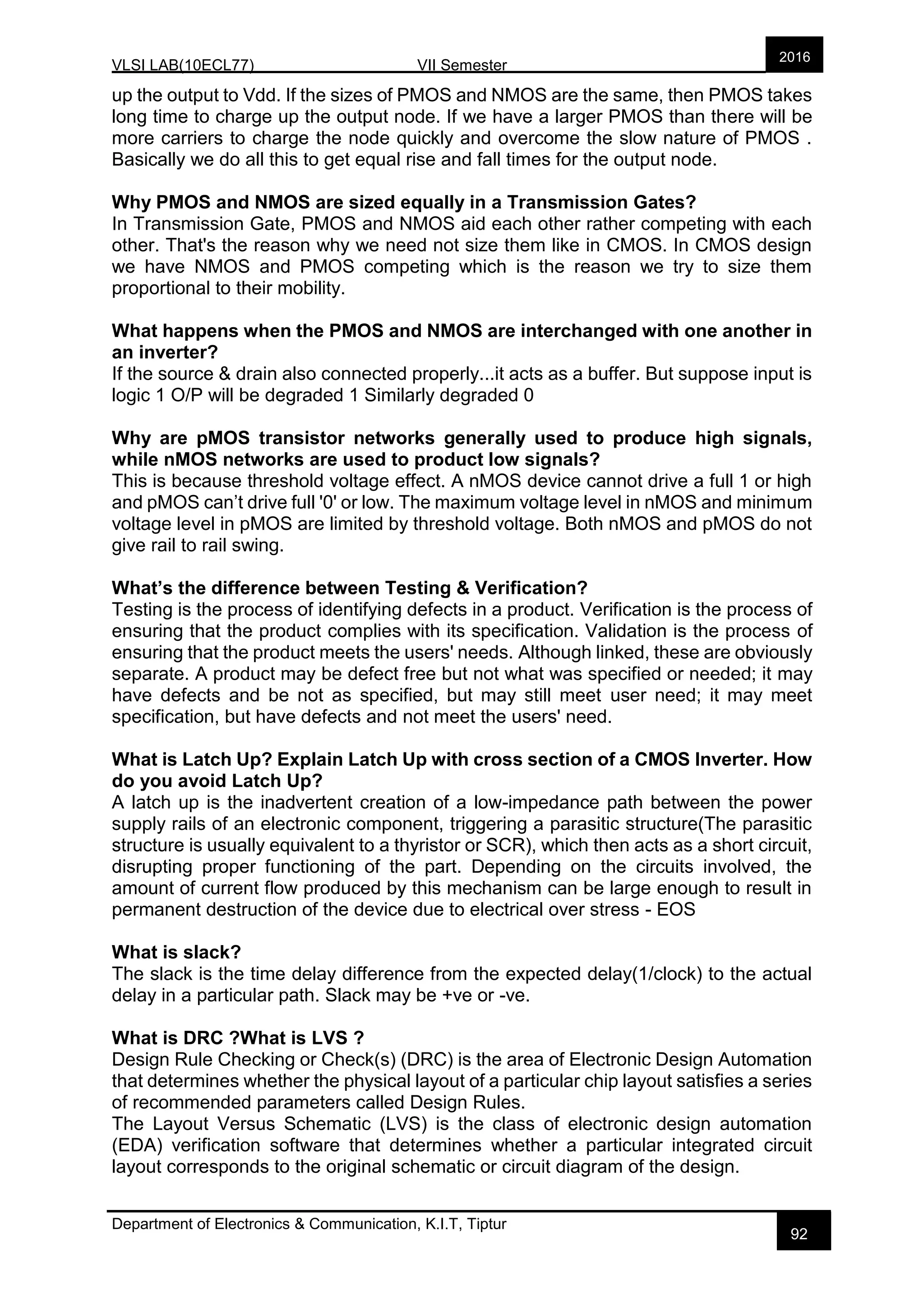 VLSI LAB(10ECL77) VII Semester
Department of Electronics & Communication, K.I.T, Tiptur
2016
92
up the output to Vdd. If the sizes of PMOS and NMOS are the same, then PMOS takes
long time to charge up the output node. If we have a larger PMOS than there will be
more carriers to charge the node quickly and overcome the slow nature of PMOS .
Basically we do all this to get equal rise and fall times for the output node.
Why PMOS and NMOS are sized equally in a Transmission Gates?
In Transmission Gate, PMOS and NMOS aid each other rather competing with each
other. That's the reason why we need not size them like in CMOS. In CMOS design
we have NMOS and PMOS competing which is the reason we try to size them
proportional to their mobility.
What happens when the PMOS and NMOS are interchanged with one another in
an inverter?
If the source & drain also connected properly...it acts as a buffer. But suppose input is
logic 1 O/P will be degraded 1 Similarly degraded 0
Why are pMOS transistor networks generally used to produce high signals,
while nMOS networks are used to product low signals?
This is because threshold voltage effect. A nMOS device cannot drive a full 1 or high
and pMOS can’t drive full '0' or low. The maximum voltage level in nMOS and minimum
voltage level in pMOS are limited by threshold voltage. Both nMOS and pMOS do not
give rail to rail swing.
What’s the difference between Testing & Verification?
Testing is the process of identifying defects in a product. Verification is the process of
ensuring that the product complies with its specification. Validation is the process of
ensuring that the product meets the users' needs. Although linked, these are obviously
separate. A product may be defect free but not what was specified or needed; it may
have defects and be not as specified, but may still meet user need; it may meet
specification, but have defects and not meet the users' need.
What is Latch Up? Explain Latch Up with cross section of a CMOS Inverter. How
do you avoid Latch Up?
A latch up is the inadvertent creation of a low-impedance path between the power
supply rails of an electronic component, triggering a parasitic structure(The parasitic
structure is usually equivalent to a thyristor or SCR), which then acts as a short circuit,
disrupting proper functioning of the part. Depending on the circuits involved, the
amount of current flow produced by this mechanism can be large enough to result in
permanent destruction of the device due to electrical over stress - EOS
What is slack?
The slack is the time delay difference from the expected delay(1/clock) to the actual
delay in a particular path. Slack may be +ve or -ve.
What is DRC ?What is LVS ?
Design Rule Checking or Check(s) (DRC) is the area of Electronic Design Automation
that determines whether the physical layout of a particular chip layout satisfies a series
of recommended parameters called Design Rules.
The Layout Versus Schematic (LVS) is the class of electronic design automation
(EDA) verification software that determines whether a particular integrated circuit
layout corresponds to the original schematic or circuit diagram of the design.
 
