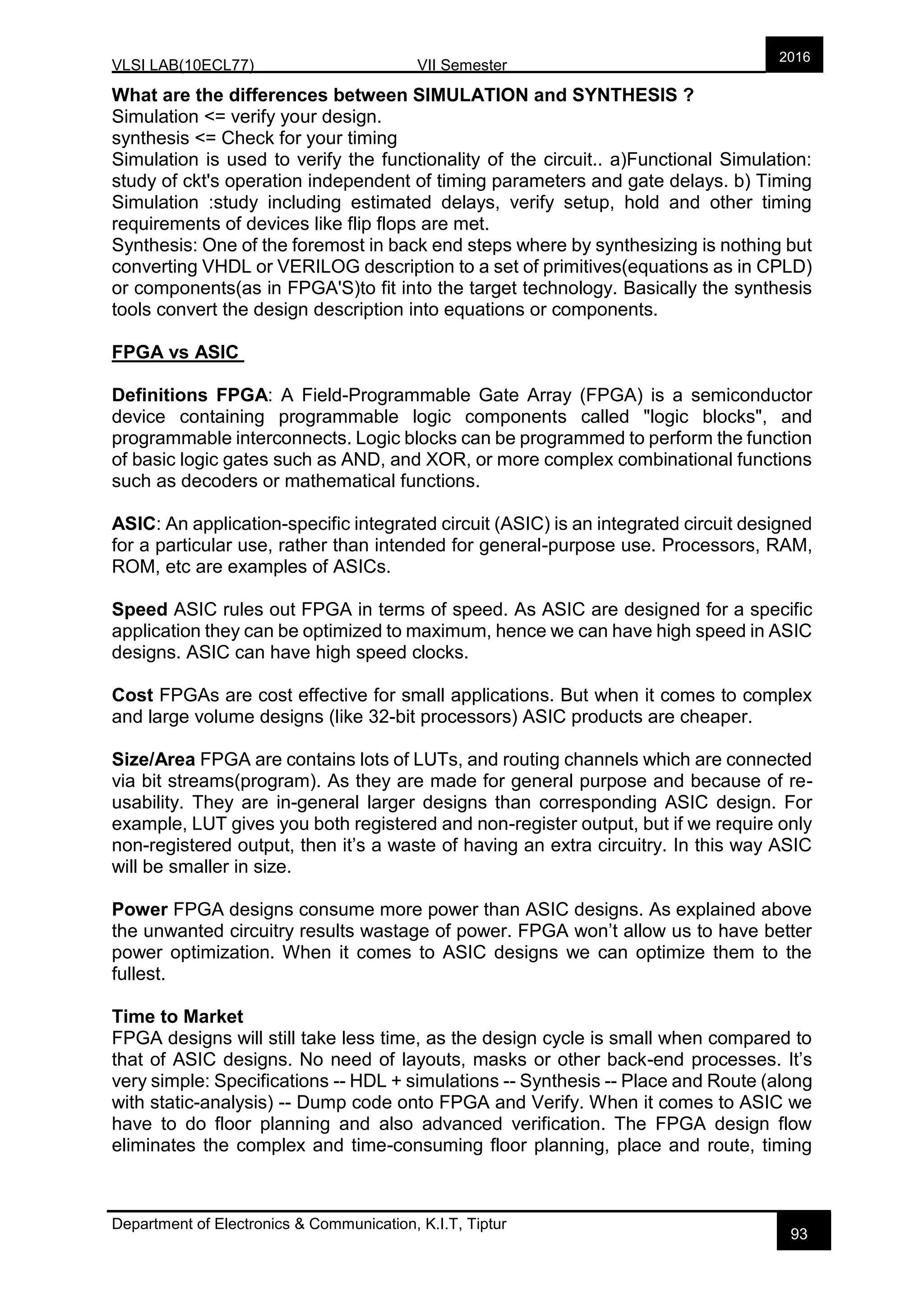 VLSI LAB(10ECL77) VII Semester
Department of Electronics & Communication, K.I.T, Tiptur
2016
93
What are the differences between SIMULATION and SYNTHESIS ?
Simulation <= verify your design.
synthesis <= Check for your timing
Simulation is used to verify the functionality of the circuit.. a)Functional Simulation:
study of ckt's operation independent of timing parameters and gate delays. b) Timing
Simulation :study including estimated delays, verify setup, hold and other timing
requirements of devices like flip flops are met.
Synthesis: One of the foremost in back end steps where by synthesizing is nothing but
converting VHDL or VERILOG description to a set of primitives(equations as in CPLD)
or components(as in FPGA'S)to fit into the target technology. Basically the synthesis
tools convert the design description into equations or components.
FPGA vs ASIC
Definitions FPGA: A Field-Programmable Gate Array (FPGA) is a semiconductor
device containing programmable logic components called "logic blocks", and
programmable interconnects. Logic blocks can be programmed to perform the function
of basic logic gates such as AND, and XOR, or more complex combinational functions
such as decoders or mathematical functions.
ASIC: An application-specific integrated circuit (ASIC) is an integrated circuit designed
for a particular use, rather than intended for general-purpose use. Processors, RAM,
ROM, etc are examples of ASICs.
Speed ASIC rules out FPGA in terms of speed. As ASIC are designed for a specific
application they can be optimized to maximum, hence we can have high speed in ASIC
designs. ASIC can have high speed clocks.
Cost FPGAs are cost effective for small applications. But when it comes to complex
and large volume designs (like 32-bit processors) ASIC products are cheaper.
Size/Area FPGA are contains lots of LUTs, and routing channels which are connected
via bit streams(program). As they are made for general purpose and because of re-
usability. They are in-general larger designs than corresponding ASIC design. For
example, LUT gives you both registered and non-register output, but if we require only
non-registered output, then it’s a waste of having an extra circuitry. In this way ASIC
will be smaller in size.
Power FPGA designs consume more power than ASIC designs. As explained above
the unwanted circuitry results wastage of power. FPGA won’t allow us to have better
power optimization. When it comes to ASIC designs we can optimize them to the
fullest.
Time to Market
FPGA designs will still take less time, as the design cycle is small when compared to
that of ASIC designs. No need of layouts, masks or other back-end processes. It’s
very simple: Specifications -- HDL + simulations -- Synthesis -- Place and Route (along
with static-analysis) -- Dump code onto FPGA and Verify. When it comes to ASIC we
have to do floor planning and also advanced verification. The FPGA design flow
eliminates the complex and time-consuming floor planning, place and route, timing
 