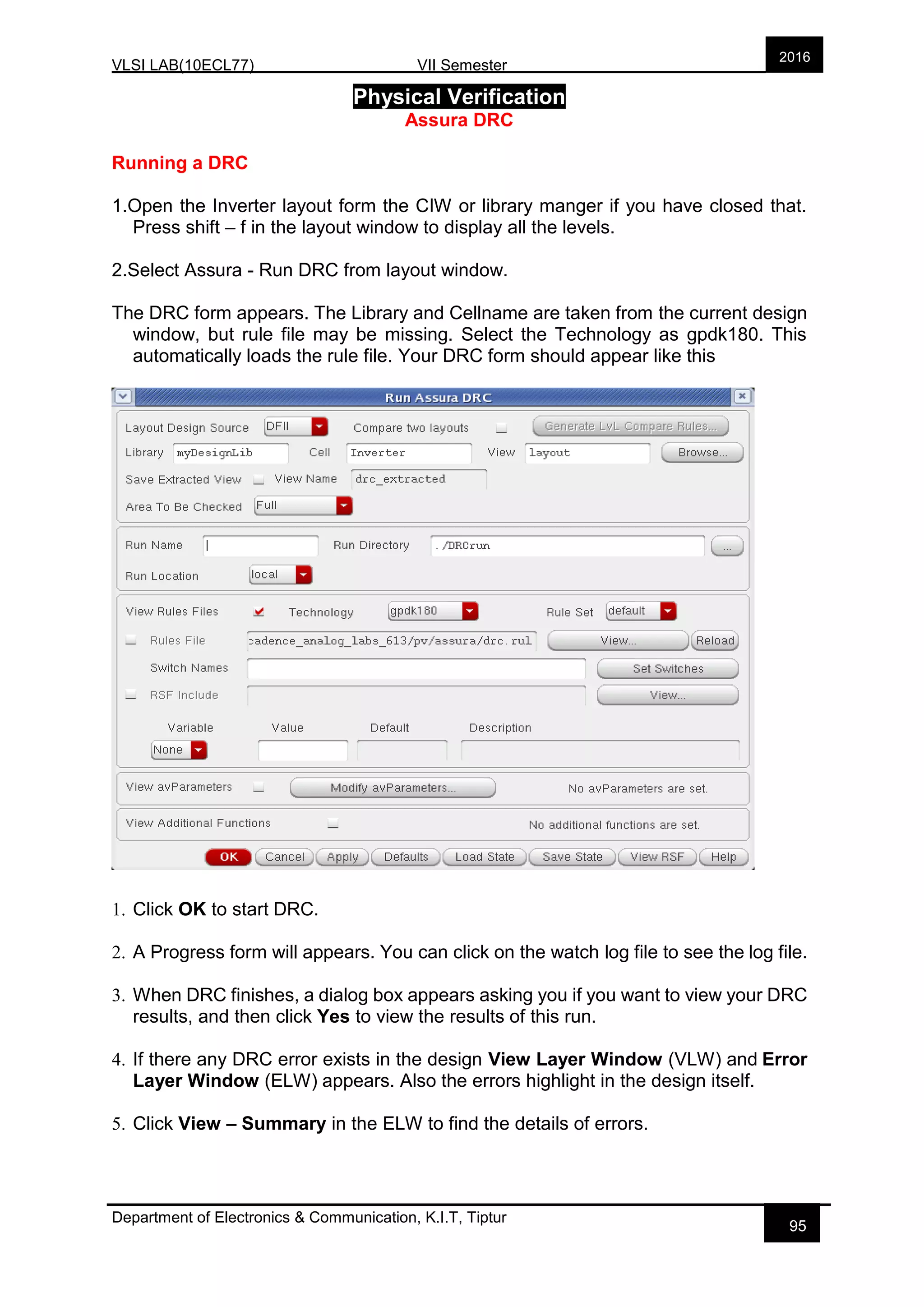 VLSI LAB(10ECL77) VII Semester
Department of Electronics & Communication, K.I.T, Tiptur
2016
95
Physical Verification
Assura DRC
Running a DRC
1.Open the Inverter layout form the CIW or library manger if you have closed that.
Press shift – f in the layout window to display all the levels.
2.Select Assura - Run DRC from layout window.
The DRC form appears. The Library and Cellname are taken from the current design
window, but rule file may be missing. Select the Technology as gpdk180. This
automatically loads the rule file. Your DRC form should appear like this
1. Click OK to start DRC.
2. A Progress form will appears. You can click on the watch log file to see the log file.
3. When DRC finishes, a dialog box appears asking you if you want to view your DRC
results, and then click Yes to view the results of this run.
4. If there any DRC error exists in the design View Layer Window (VLW) and Error
Layer Window (ELW) appears. Also the errors highlight in the design itself.
5. Click View – Summary in the ELW to find the details of errors.
 